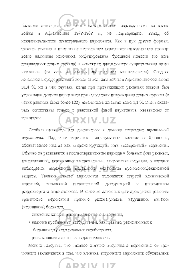 боевыми огнестрельными и минно-взрывными повреждениями во время войны в Афганистане 1979-1989 гг, не подтверждают вывод об исключительности огнестрельного перитонита. Как и при других формах, тяжесть течения и прогноз огнестрельного перитонита определяются прежде всего наличием источника инфицирования брюшной полости (то есть повреждения полых органов) и зависят от длительности существования этого источника (то есть от сроков оператив ного вмешательства). Средняя летальность среди раненых в живот за все годы войны в Афганистане составила 31,4 %, но в тех случаях, когда при проникающих ранениях живота был установлен диагноз перитонита при отсутствии повреждения полых орга нов (а таких раненых было более 100), летальность оставила всего 1,1 %. Этот показа - тель сопоставим только с реактивной фазой перитонита, независимо от этиологии. Особую сложность для диагностики и лечения составляет третичный перитонит. Под этим термином подразумевают воспаление брюшины, обозначаемое иногда как «персистирующий» или «возвратный» перито нит. Обычно он развивается в послеоперационном периоде у больных (или раненых, пострадавших), переживших экстремальные, критические ситуа ции, у которых наблюдается выраженное подавление механизмов противо- инфекционной защиты. Течение такого перитонита отличается стертой клинической картиной, возможной полиорганной дисфункцией и прояв лением рефрактерного эндотоксикоза. В качестве основных факторов рис ка развития третичного перитонита принято рассматривать: нарушения питания (истощение) больного, • снижение концентрации плазменного альбумина, • наличие проблемных возбудителей, как правило, резистентных к большинству используемых антибиотиков, • развивающаяся органная недостаточность. Можно говорить, что главное отличие вторичного перитонита от тре - тичного заключается в том, что клиника вторичного перитонита обуслов лена 
