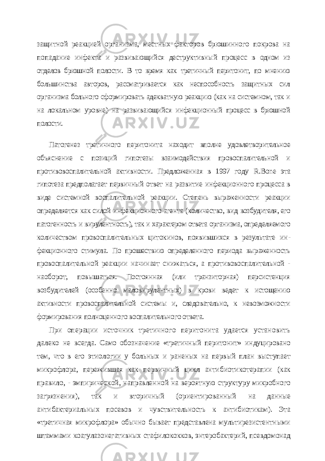 защитной реакцией организма, местных факторов брюшинного по крова на попадание инфекта и развивающийся деструктивный процесс в одном из отделов брюшной полости. В то время как третичный перитонит, по мнению большинства авторов, рассматривается как неспособность за щитных сил организма больного сформировать адекватную реакцию (как на системном, так и на локальном уровне) на развивающийся инфек ционный процесс в брюшной полости. Патогенез третичного перитонита находит вполне удовлетворительное объяснение с позиций гипотезы взаимодействия провоспалительной и противовоспалительной актив ности. Предложенная в 1997 году R . Bone эта гипотеза предполагает первичный ответ на развитие инфекционного процесса в виде системной воспалительной реакции. Степень выраженности реакции определяется как силой инфекционного агента (количество, вид возбудителя, его патогенность и вирулентность), так и характером ответа организма, опре деляемого количеством провоспалительных цитокинов, появившихся в результате ин - фекционного стимула. По прошествию определенного периода выраженность провоспа лительной реакции начинает снижаться, а противовоспалительной - наоборот, повы шаться. Постоянная (или транзиторная) персистенция возбудителей (особенно малови рулентных) в крови ведет к истощению активности провоспалительной системы и, следо вательно, к невозможности формирования полноценного воспалительного ответа. При операции источник третичного перитонита удается установить далеко не всегда. Само обозначение «третичный перитонит» индуцировано тем, что в его этио логии у больных и раненых на первый план выступает микрофлора, пережившая как первичный цикл антибиотикотерапии (как правило, - эмпирической, направленной на вероятную структуру микробного загрязнения), так и вторичный (ориентирован ный на данные антибактериальных посевов и чувствительность к антибиотикам). Эта «третичная микрофлора» обычно бывает представлена мультирезистентными штам мами коагулазонегативных стафилококков, энтеробактерий, псевдомонад 