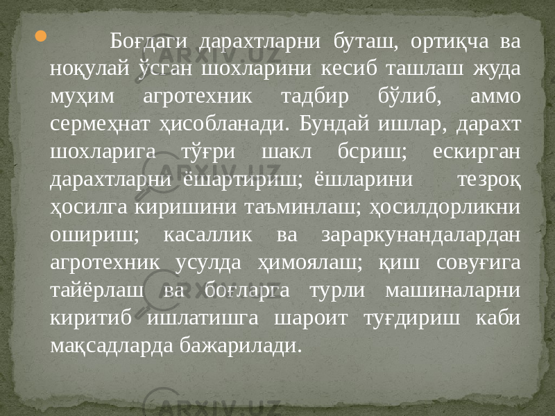  Боғдаги дарахтларни буташ, ортиқча ва ноқулай ўсган шохларини кесиб ташлаш жуда муҳим агротехник тадбир бўлиб, аммо сермеҳнат ҳисобланади. Бундай ишлар, дарахт шохларига тўғри шакл бcриш; ескирган дарахтларни ёшартириш; ёшларини тезроқ ҳосилга киришини таъминлаш; ҳосилдорликни ошириш; касаллик ва зараркунандалардан агротехник усулда ҳимоялаш; қиш совуғига тайёрлаш ва боғларга турли машиналарни киритиб ишлатишга шароит туғдириш каби мақсадларда бажарилади. 