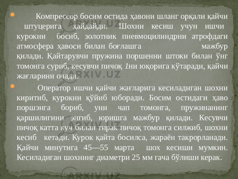  Компрессор босим остида ҳавони шланг орқали қайчи штуцерига ҳайдайди. Шохни кесиш учун ишчи курокни босиб, золотник пневмоцилиндрни атрофдаги атмосфера ҳавоси билан боғлашга мажбур қилади. Қайтарувчи пружина поршенни штоки билан ўнг томонга суриб, кесувчи пичоқ 1 ни юқорига кўтаради, қайчи жағларини очади.  Оператор ишчи қайчи жағларига кесиладиган шохни киритиб, курокни қўйиб юборади. Босим остидаги ҳаво поршэнга бориб, уни чап томонга, пружинанинг қаршилигини энгиб, юришга мажбур қилади. Кесувчи пичоқ катта куч билан тирак пичоқ томонга силжиб, шохни кесиб кетади. Курок қайта босилса, жараён такрорланади. Қайчи минутига 45—55 марта шох кесиши мумкин. Кесиладиган шохнинг диаметри 25 мм гача бўлиши керак. 