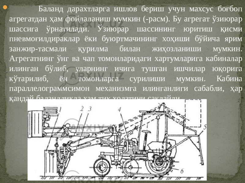  Баланд дарахтларга ишлов бериш учун махсус боғбоп агрегатдан ҳам фойдаланиш мумкин (-расм). Бу агрегат ўзиюрар шассига ўрнатилади. Ўзиюрар шассининг юритиш қисми пневмоғилдираклар ёки буюртмачининг хоҳиши бўйича ярим занжир-тасмали қурилма билан жиҳозланиши мумкин. Агрегатнинг ўнг ва чап томонларидаги хартумларига кабиналар илинган бўлиб, уларнинг ичига тушган ишчилар юқорига кўтарилиб, ён томонларга сурилиши мумкин. Кабина параллелограммсимон механизмга илинганлиги сабабли, ҳар қандай баландликда ҳам тик ҳолатини сақлайди. 