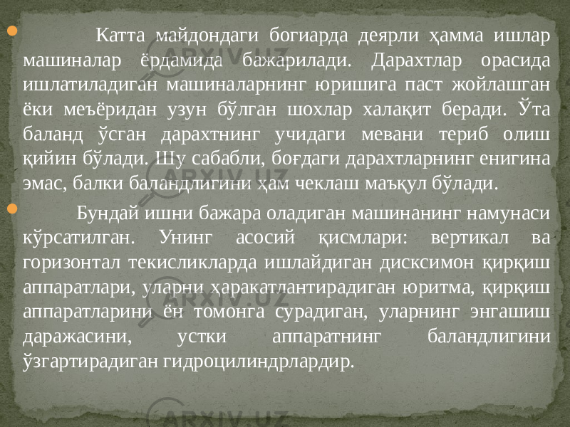  Катта майдондаги богиарда деярли ҳамма ишлар машиналар ёрдамида бажарилади. Дарахтлар орасида ишлатиладиган машиналарнинг юришига паст жойлашган ёки меъёридан узун бўлган шохлар халақит беради. Ўта баланд ўсган дарахтнинг учидаги мевани териб олиш қийин бўлади. Шу сабабли, боғдаги дарахтларнинг енигина эмас, балки баландлигини ҳам чеклаш маъқул бўлади.  Бундай ишни бажара оладиган машинанинг намунаси кўрсатилган. Унинг асосий қисмлари: вертикал ва горизонтал текисликларда ишлайдиган дисксимон қирқиш аппаратлари, уларни ҳаракатлантирадиган юритма, қирқиш аппаратларини ён томонга сурадиган, уларнинг энгашиш даражасини, устки аппаратнинг баланд лигини ўзгартирадиган гидроцилиндрлардир. 