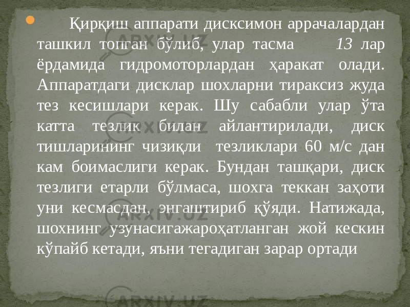  Қирқиш аппарати дисксимон аррачалардан ташкил топган бўлиб, улар тасма 13 лар ёрдамида гидромоторлардан ҳаракат олади. Аппаратдаги дисклар шохларни тираксиз жуда тез кесишлари керак. Шу сабабли улар ўта катта тезлик билан айлантирилади, диск тишларининг чизиқли тезликлари 60 м/с дан кам боимаслиги керак. Бундан ташқари, диск тезлиги етарли бўлмаса, шохга теккан заҳоти уни кесмасдан, энгаштириб қўяди. Натижада, шохнинг узунасигажароҳатланган жой кескин кўпайб кетади, яъни тегадиган зарар ортади 