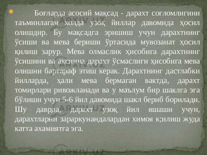  Боғларда асосий мақсад - дарахт соғломлигини таъминлаган холда узоқ йиллар давомида ҳосил олишдир. Бу мақсадга эришиш учун дарахтнинг ўсиши ва мева бериши ўртасида мувозанат ҳосил қилиш зарур. Мева олмаслик ҳисобига дарахтнинг ўсишини ва аксинча дарахт ўсмаслиги ҳисобига мева олишни бартараф этиш керак. Дарахтнинг дастлабки йилларда, ҳали мева бермаган вактда, дарахт томирлари ривожланади ва у маълум бир шаклга эга бўлиши учун 5-6 йил давомида шакл бериб борилади. Шу даврда, дарахт узоқ йил яшаши учун, дарахтларни зараркунандалардан химоя к;илиш жуда катта ахамиятга эга. 