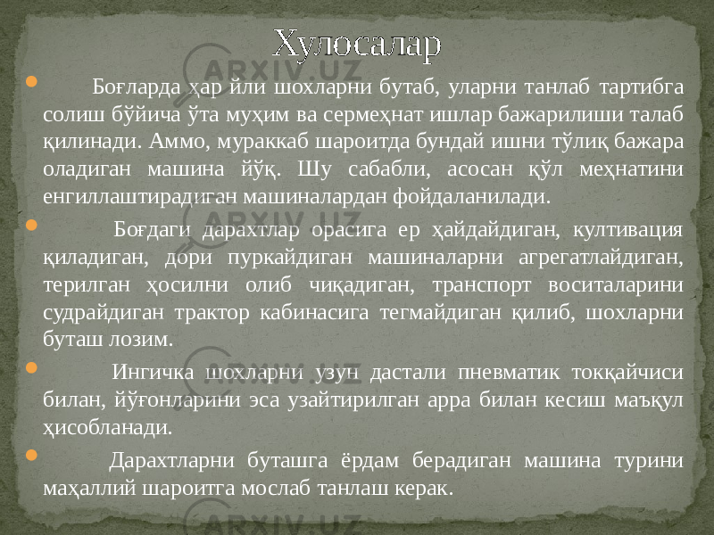  Боғларда ҳар йли шохларни бутаб, уларни танлаб тартибга солиш бўйича ўта муҳим ва сермеҳнат ишлар бажарилиши талаб қилинади. Аммо, мураккаб шароитда бундай ишни тўлиқ бажара оладиган машина йўқ. Шу сабабли, асосан қўл меҳнатини енгиллаштирадиган машиналардан фойдаланилади.  Боғдаги дарахтлар орасига ер ҳайдайдиган, култивация қиладиган, дори пуркайдиган машиналарни агрегатлайдиган, терилган ҳосилни олиб чиқадиган, транспорт воситаларини судрайдиган трактор кабинасига тегмайдиган қилиб, шохларни буташ лозим.  Ингичка шохларни узун дастали пневматик токқайчиси билан, йўғонларини эса узайтирилган арра билан кесиш маъқул ҳисобланади.  Дарахтларни буташга ёрдам берадиган машина турини маҳаллий шароитга мослаб танлаш керак. Хулосалар 