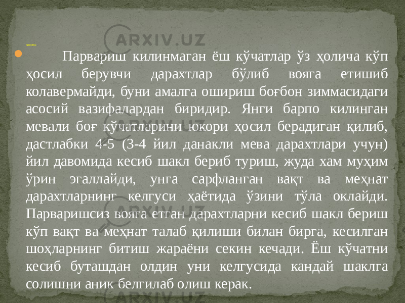  Парвариш килинмаган ёш кўчатлар ўз ҳолича кўп ҳосил берувчи дарахтлар бўлиб вояга етишиб колавермайди, буни амалга ошириш боғбон зиммасидаги асосий вазифалардан биридир. Янги барпо килинган мевали боғ кўчатларини юкори ҳосил берадиган қилиб, дастлабки 4-5 (3-4 йил данакли мева дарахтлари учун) йил давомида кесиб шакл бериб туриш, жуда хам муҳим ўрин эгаллайди, унга сарфланган вақт ва меҳнат дарахтларнинг келгуси ҳаётида ўзини тўла оклайди. Парваришсиз вояга етган дарахтларни кесиб шакл бериш кўп вақт ва меҳнат талаб қилиши билан бирга, кесилган шоҳларнинг битиш жараёни секин кечади. Ёш кўчатни кесиб буташдан олдин уни келгусида кандай шаклга солишни аник белгилаб олиш керак. Ёш дарахтларни кесишнинг узига хос томонлари 