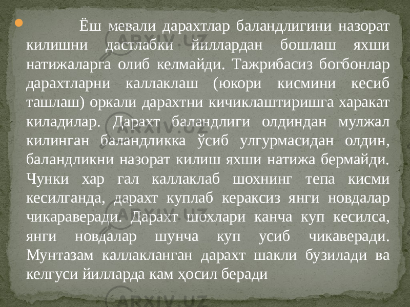  Ёш мевали дарахтлар баландлигини назорат килишни дастлабки йиллардан бошлаш яхши натижаларга олиб келмайди. Тажрибасиз богбонлар дарахтларни каллаклаш (юкори кисмини кесиб ташлаш) оркали дарахтни кичиклаштиришга харакат киладилар. Дарахт баландлиги олдиндан мулжал килинган баландликка ўсиб улгурмасидан олдин, баландликни назорат килиш яхши натижа бермайди. Чунки хар гал каллаклаб шохнинг тепа кисми кесилганда, дарахт куплаб кераксиз янги новдалар чикараверади. Дарахт шохлари канча куп кесилса, янги новдалар шунча куп усиб чикаверади. Мунтазам каллакланган дарахт шакли бузилади ва келгуси йилларда кам ҳосил беради 