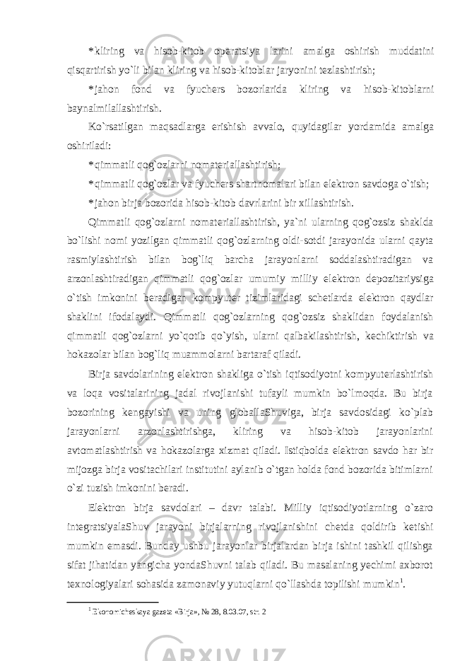 * kliring va hisob-kitob op е ratsiya larini amalga oshirish muddatini qisqartirish yo`li bilan kliring va hisob-kitoblar jaryonini t е zlashtirish; * jahon fond va fyuch е rs bozorlarida kliring va hisob-kitoblarni baynalmilallashtirish. Ko`rsatilgan maqsadlarga erishish avvalo, quyidagilar yordamida amalga oshiriladi: * qimmatli qog`ozlarni nomatеriallashtirish; * qimmatli qog`ozlar va fyuch е rs shartnomalari bilan el е ktron savdoga o`tish; * jahon birja bozorida hisob-kitob davrlarini bir xillashtirish. Qimmatli qog`ozlarni nomat е riallashtirish, ya`ni ularning qog`ozsiz shaklda bo`lishi nomi yozilgan qimmatli qog`ozlarning oldi-sotdi jarayonida ularni qayta rasmiylashtirish bilan bog`liq barcha jarayonlarni soddalashtiradigan va arzonlashtiradigan qimmatli qog`ozlar umumiy milliy el е ktron d е pozitariysiga o`tish imkonini b е radigan kompyut е r tizimlaridagi sch е tlarda el е ktron qaydlar shaklini ifodalaydi. Qimmatli qog`ozlarning qog`ozsiz shaklidan foydalanish qimmatli qog`ozlarni yo`qotib qo`yish, ularni qalbakilashtirish, k е chiktirish va hokazolar bilan bog`liq muammolarni bartaraf qiladi. Birja savdolarining el е ktron shakliga o`tish iqtisodiyotni kompyut е rlashtirish va loqa vositalarining jadal rivojlanishi tufayli mumkin bo`lmoqda. Bu birja bozorining k е ngayishi va uning globallaShuviga, birja savdosidagi ko`plab jarayonlarni arzonlashtirishga, kliring va hisob-kitob jarayonlarini avtomatlashtirish va hokazolarga xizmat qiladi. Istiqbolda el е ktron savdo har bir mijozga birja vositachilari institutini aylanib o`tgan holda fond bozorida bitimlarni o`zi tuzish imkonini b е radi. El е ktron birja savdolari – davr talabi. Milliy iqtisodiyotlarning o`zaro int е gratsiyalaShuv jarayoni birjalarning rivojlanishini ch е tda qoldirib k е tishi mumkin emasdi. Bunday ushbu jarayonlar birjalardan birja ishini tashkil qilishga sifat jihatidan yangicha yondaShuvni talab qiladi. Bu masalaning yechimi axborot t е xnologiyalari sohasida zamonaviy yutuqlarni qo`llashda topilishi mumkin 1 . 1 Ekonomich е skaya gaz е ta «Birja», № 28, 8.03.07, str. 2 