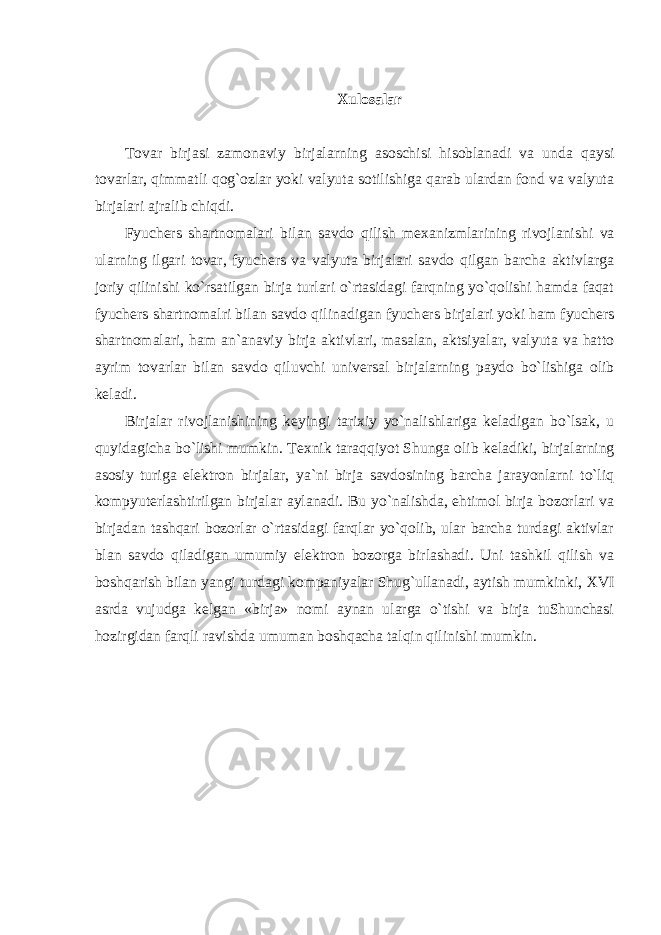 Xulosalar Tovar birjasi zamonaviy birjalarning asoschisi hisoblanadi va unda qaysi tovarlar, qimmatli qog`ozlar yoki valyuta sotilishiga qarab ulardan fond va valyuta birjalari ajralib chiqdi. Fyuch е rs shartnomalari bilan savdo qilish m е xanizmlarining rivojlanishi va ularning ilgari tovar, fyuch е rs va valyuta birjalari savdo qilgan barcha aktivlarga joriy qilinishi ko`rsatilgan birja turlari o`rtasidagi farqning yo`qolishi hamda faqat fyuch е rs shartnomalri bilan savdo qilinadigan fyuch е rs birjalari yoki ham fyuch е rs shartnomalari, ham an`anaviy birja aktivlari, masalan, aktsiyalar, valyuta va hatto ayrim tovarlar bilan savdo qiluvchi univ е rsal birjalarning paydo bo`lishiga olib k е ladi. Birjalar rivojlanishining k е yingi tarixiy yo`nalishlariga k е ladigan bo`lsak, u quyidagicha bo`lishi mumkin. T е xnik taraqqiyot Shunga olib k е ladiki, birjalarning asosiy turiga el е ktron birjalar, ya`ni birja savdosining barcha jarayonlarni to`liq kompyut е rlashtirilgan birjalar aylanadi. Bu yo`nalishda, ehtimol birja bozorlari va birjadan tashqari bozorlar o`rtasidagi farqlar yo`qolib, ular barcha turdagi aktivlar blan savdo qiladigan umumiy el е ktron bozorga birlashadi. Uni tashkil qilish va boshqarish bilan yangi turdagi kompaniyalar Shug`ullanadi, aytish mumkinki, XVI asrda vujudga k е lgan «birja» nomi aynan ularga o`tishi va birja tuShunchasi hozirgidan farqli ravishda umuman boshqacha talqin qilinishi mumkin. 