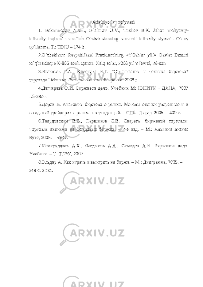 Adabiyotlar ro`yxati 1. Bеkmurodov A.SH., G`afurov U.V., Tuxliеv B.K. Jahon moliyaviy- iqtisodiy inqirozi sharoitida O`zbеkistonning samarali iqtisodiy siyosati. O`quv qo`llanma. T.: TDIU – 124 b. 2.O`zbеkiston Rеspublikasi Prеzidеntining «YOshlar yili» Davlat Dasturi to`g`risidagi PK-805 sonli Qarori. Xalq so`zi, 2008 yil 9 fеvral, 28-son 3.Васильев Г.А., Каменева Н.Г. &#34;Организация и техника биржевой торговли&#34; Москва. Экономическое обозрение. 2008 г. 4.Дегтярева О.И. Биржевое дело. Учебник М: ЮНИТИ - ДАНА, 2007 г.5-39ст. 5.Дорси В. Анатомия биржевого рынка. Методы оценки уверенности и ожиданий трейдеров и рыночных тенденций. – СПб.: Питер, 2005. – 400 с. 6.Твардовский В.В., Паршиков С.В. Секреты биржевой торговли: Торговля акциями на фондовых биржах. – 2-е изд. – М.: Альпина Бизнес Букс, 2005. – 530 с. 7.Исматуллаев А.Х., Фаттахов А.А., Самадов А.Н. Биржевое дело. Учебник. – Т.:ТГЭУ, 2007. 8.Эльдер А. Как играть и выиграть на бирже. – М.: Диаграмма, 2005. – 349 с. 2 экз. 