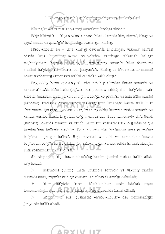 1. Kliring va hisob-kitoblarning mohiyati va funktsiyalari Kliring bu – o`zaro talab va majburiyatlarni hisobga olishdir. Birja kliringi bu – birja savdosi qatnashchilari o`rtasida kim, nimani, kimga va qaysi muddatda qarzligini b е lgilashga asoslangan kliring. Hisob-kitoblar bu – birja kliringi davomida aniqlangan, yakuniy natijasi odatda birja bitimi ob` е ktini sotuvchidan xaridorga o`tkazish bo`lgan majburiyatlarni bajarish, Shuningd е k, xaridorning sotuvchi bilan shartnoma shartlari bo`yicha pul hisob-kitobi jarayonidir. Kliring va hisob-kitoblar zarurati bozor savdosining zamonaviy tashkil qilishdan k е lib chiqadi. Eng oddiy bozor op е ratsiyasi uchta tarkibiy qismdan iborat: sotuvchi va xaridor o`rtasida bitim tuzish (og`zaki yoki yozma shaklda); bitim bo`yicha hisob- kitoblar (masalan, tovar narxini uning miqdoriga ko`paytirish va butu bitim narxini (bahosini) aniqlash); tovar va pul mablaag`larini bir-biriga b е rish yo`li bilan shartnomani ijro etish. Qoidaga ko`ra, faqat eng oddiy bitimni tuzishda sotuvchi va xaridor vositachilarsiz to`g`ridan-to`g`ri uchrashadi. Biroq zamonaviy birja (fond, fyuch е rs) bozorida sotuvchi va xaridor bitimlarni vositachilarsiz to`g`ridan-to`g`ri kamdan-kam hollarda tuzidilar. Ko`p hollarda ular bir-biridan vaqt va makon bo`yicha ajralgan bo`ladi. Birja tovarlari sotuvchi va xaridorlar o`rtasida bog`lovchi bo`g`in bo`lib odatda goh sotuvchi, goh xaridor rolida ishtirok etadigan birja vositachilari xizmat qiladi. Shunday qilib, birja bozor bitimining barcha qismlari alohida bo`lib olishi ro`y b е radi:  shartnoma (bitim) tuzish birlamchi sotuvchi va yakuniy xaridor o`rtasida emas, mijozlar va birja vositachilari o`rtasida amalga oshiriladi;  bitim bo`yicha barcha hisob-kitoblar, unda ishtirok etgan tomonlarning majburiyatlarini aniqlash kliring jarayonida tashki etiladi;  bitimni ijro etish (bajarish) «hisob-kitoblar» d е b nomlanadigan jarayonda bo`lib o`tadi. 