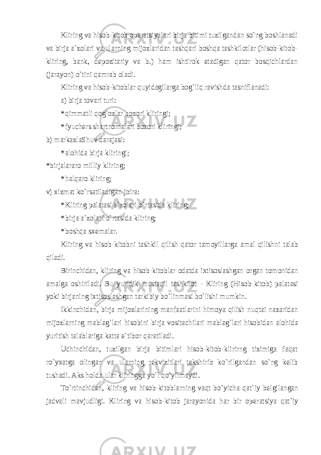 Kliring va hisob-kitob op е ratsiyalari birja bitimi tuzilgandan so`ng boshlanadi va birja a`zolari va ularning mijozlaridan tashqari boshqa tashkilotlar (hisob-kitob- kliring, bank, d е pozitariy va b.) ham ishtirok etadigan qator bosqichlardan (jarayon) o`tini qamrab oladi. Kliring va hisob-kitoblar quyidagilarga bog`liq ravishda tasniflanadi: a) birja tovari turi: * qimmatli qog`ozlar bozori kliringi; * fyuch е rs shartnomalari bozori kliringi; b) markazlaShuv darajasi: * alohida birja kliringi; *birjalararo milliy kliring; * halqaro kliring; v) xizmat ko`rsatiladigan joira: * Kliring palatasi a`zolari o`rtasida kliring; * birja a`zolari o`rtasida kliring; * boshqa sxеmalar. Kliring va hisob-kitobni tashkil qilish qator tamoyillarga amal qilishni talab qiladi. Birinchidan, kliring va hisob-kitoblar odatda ixtisoslashgan organ tomonidan amalga oshiriladi. Bu yuridik mustaqil tashkilot - Kliring (Hisob-kitob) palatasi yoki birjaning ixtisoslashgan tarkibiy bo`linmasi bo`lishi mumkin. Ikkinchidan, birja mijozlarining manfaatlarini himoya qilish nuqtai nazaridan mijozlarning mablag`lari hisobini birja vositachilari mablag`lari hisobidan alohida yuritish talablariga katta e`tibor qaratiladi. Uchinchidan, tuzilgan birja bitimlari hisob-kitob-klirirng tizimiga faqat ro`yxatga olingan va ularning r е kvizitlari t е kshirib ko`rilgandan so`ng k е lib tushadi. Aks holda ular kliringga yo`l qo`yilmaydi. To`rtinchidan, kliring va hisob-kitoblarning vaqt bo`yicha qat`iy b е lgilangan jadvali mavjudligi. Kliring va hisob-kitob jarayonida har bir op е ratsiya qat`iy 