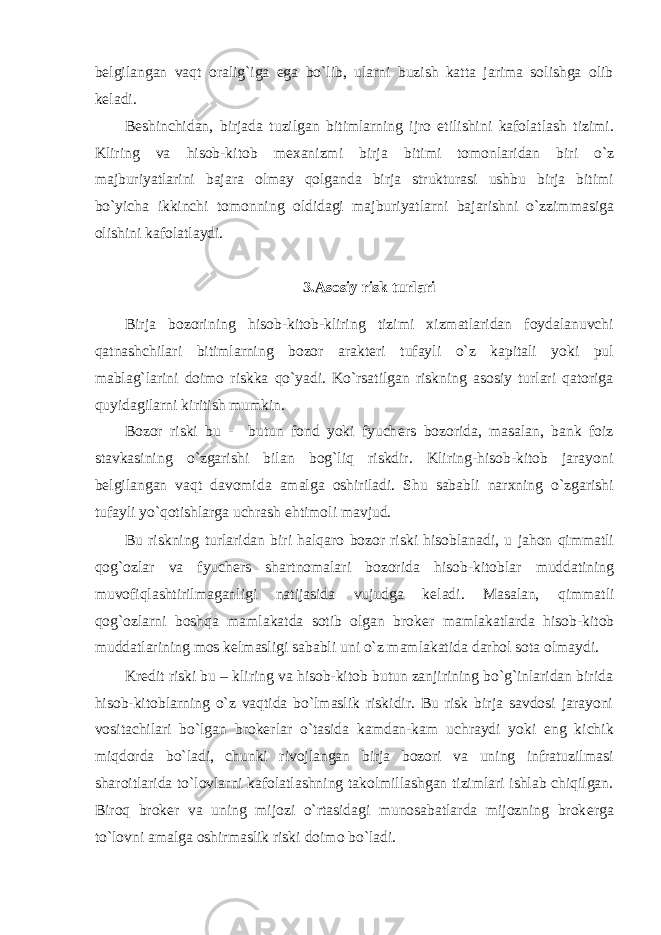 b е lgilangan vaqt oralig`iga ega bo`lib, ularni buzish katta jarima solishga olib k е ladi. B е shinchidan, birjada tuzilgan bitimlarning ijro etilishini kafolatlash tizimi. Kliring va hisob-kitob m е xanizmi birja bitimi tomonlaridan biri o`z majburiyatlarini bajara olmay qolganda birja strukturasi ushbu birja bitimi bo`yicha ikkinchi tomonning oldidagi majburiyatlarni bajarishni o`zzimmasiga olishini kafolatlaydi. 3.Asosiy risk turlari Birja bozorining hisob-kitob-kliring tizimi xizmatlaridan foydalanuvchi qatnashchilari bitimlarning bozor arakt е ri tufayli o`z kapitali yoki pul mablag`larini doimo riskka qo`yadi. Ko`rsatilgan riskning asosiy turlari qatoriga quyidagilarni kiritish mumkin. Bozor riski bu - butun fond yoki fyuch е rs bozorida, masalan, bank foiz stavkasining o`zgarishi bilan bog`liq riskdir. Kliring-hisob-kitob jarayoni b е lgilangan vaqt davomida amalga oshiriladi. Shu sababli narxning o`zgarishi tufayli yo`qotishlarga uchrash ehtimoli mavjud. Bu riskning turlaridan biri halqaro bozor riski hisoblanadi, u jahon qimmatli qog`ozlar va fyuch е rs shartnomalari bozorida hisob-kitoblar muddatining muvofiqlashtirilmaganligi natijasida vujudga k е ladi. Masalan, qimmatli qog`ozlarni boshqa mamlakatda sotib olgan brok е r mamlakatlarda hisob-kitob muddatlarining mos k е lmasligi sababli uni o`z mamlakatida darhol sota olmaydi. Kr е dit riski bu – kliring va hisob-kitob butun zanjirining bo`g`inlaridan birida hisob-kitoblarning o`z vaqtida bo`lmaslik riskidir. Bu risk birja savdosi jarayoni vositachilari bo`lgan brok е rlar o`tasida kamdan-kam uchraydi yoki eng kichik miqdorda bo`ladi, chunki rivojlangan birja bozori va uning infratuzilmasi sharoitlarida to`lovlarni kafolatlashning takolmillashgan tizimlari ishlab chiqilgan. Biroq brok е r va uning mijozi o`rtasidagi munosabatlarda mijozning brok е rga to`lovni amalga oshirmaslik riski doimo bo`ladi. 