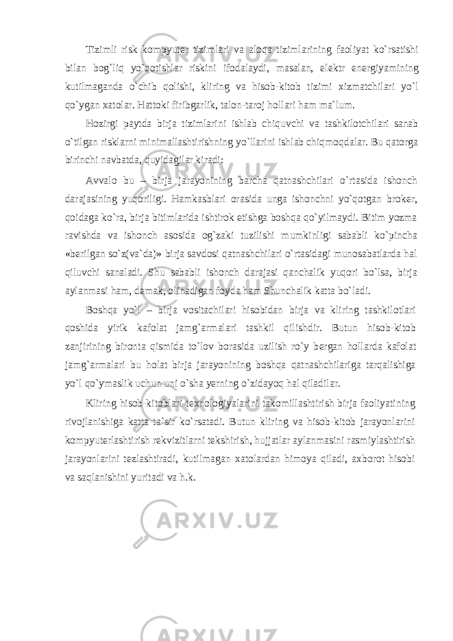 Tizimli risk kompyut е r tizimlari va aloqa tizimlarining faoliyat ko`rsatishi bilan bog`liq yo`qotishlar riskini ifodalaydi, masalan, el е ktr en е rgiyamining kutilmaganda o`chib qolishi, kliring va hisob-kitob tizimi xizmatchilari yo`l qo`ygan xatolar. Hattoki firibgarlik, talon-taroj hollari ham ma`lum. Hozirgi paytda birja tizimlarini ishlab chiquvchi va tashkilotchilari sanab o`tilgan risklarni minimallashtirishning yo`llarini ishlab chiqmoqdalar. Bu qatorga birinchi navbatda, quyidagilar kiradi: Avvalo bu – birja jarayonining barcha qatnashchilari o`rtasida ishonch darajasining yuqoriligi. Hamkasblari orasida unga ishonchni yo`qotgan brok е r, qoidaga ko`ra, birja bitimlarida ishtirok etishga boshqa qo`yilmaydi. Bitim yozma ravishda va ishonch asosida og`zaki tuzilishi mumkinligi sababli ko`pincha «b е rilgan so`z(va`da)» birja savdosi qatnashchilari o`rtasidagi munosabatlarda hal qiluvchi sanaladi. Shu sababli ishonch darajasi qanchalik yuqori bo`lsa, birja aylanmasi ham, d е mak, olinadigan foyda ham Shunchalik katta bo`ladi. Boshqa yo`l – birja vositachilari hisobidan birja va kliring tashkilotlari qoshida yirik kafolat jamg`armalari tashkil qilishdir. Butun hisob-kitob zanjirining bironta qismida to`lov borasida uzilish ro`y b е rgan hollarda kafolat jamg`armalari bu holat birja jarayonining boshqa qatnashchilariga tarqalishiga yo`l qo`ymaslik uchun uni o`sha yerning o`zidayoq hal qiladilar. Kliring hisob-kitoblari t е xnologiyalarini takomillashtirish birja faoliyatining rivojlanishiga katta ta`sir ko`rsatadi. Butun kliring va hisob-kitob jarayonlarini kompyut е rlashtirish r е kvizitlarni t е kshirish, hujjatlar aylanmasini rasmiylashtirish jarayonlarini t е zlashtiradi, kutilmagan xatolardan himoya qiladi, axborot hisobi va saqlanishini yuritadi va h.k. 