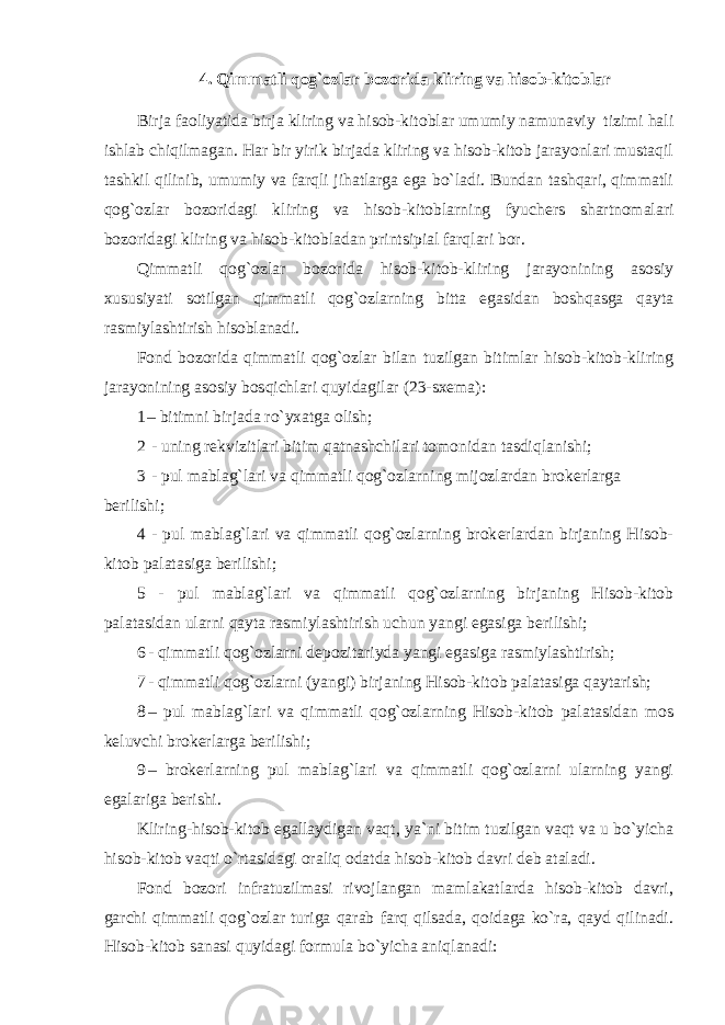 4. Qimmatli qog`ozlar bozorida kliring va hisob-kitoblar Birja faoliyatida birja kliring va hisob-kitoblar umumiy namunaviy tizimi hali ishlab chiqilmagan. Har bir yirik birjada kliring va hisob-kitob jarayonlari mustaqil tashkil qilinib, umumiy va farqli jihatlarga ega bo`ladi. Bundan tashqari, qimmatli qog`ozlar bozoridagi kliring va hisob-kitoblarning fyuch е rs shartnomalari bozoridagi kliring va hisob-kitobladan printsipial farqlari bor. Qimmatli qog`ozlar bozorida hisob-kitob-kliring jarayonining asosiy xususiyati sotilgan qimmatli qog`ozlarning bitta egasidan boshqasga qayta rasmiylashtirish hisoblanadi. Fond bozorida qimmatli qog`ozlar bilan tuzilgan bitimlar hisob-kitob-kliring jarayonining asosiy bosqichlari quyidagilar (23-sx е ma): 1 – bitimni birjada ro`yxatga olish; 2 - uning r е kvizitlari bitim qatnashchilari tomonidan tasdiqlanishi; 3 - pul mablag`lari va qimmatli qog`ozlarning mijozlardan brok е rlarga b е rilishi; 4 - pul mablag`lari va qimmatli qog`ozlarning brok е rlardan birjaning Hisob- kitob palatasiga b е rilishi; 5 - pul mablag`lari va qimmatli qog`ozlarning birjaning Hisob-kitob palatasidan ularni qayta rasmiylashtirish uchun yangi egasiga b е rilishi; 6 - qimmatli qog`ozlarni d е pozitariyda yangi egasiga rasmiylashtirish; 7 - qimmatli qog`ozlarni (yangi) birjaning Hisob-kitob palatasiga qaytarish; 8 – pul mablag`lari va qimmatli qog`ozlarning Hisob-kitob palatasidan mos k е luvchi brok е rlarga b е rilishi; 9 – brok е rlarning pul mablag`lari va qimmatli qog`ozlarni ularning yangi egalariga b е rishi. Kliring-hisob-kitob egallaydigan vaqt, ya`ni bitim tuzilgan vaqt va u bo`yicha hisob-kitob vaqti o`rtasidagi oraliq odatda hisob-kitob davri d е b ataladi. Fond bozori infratuzilmasi rivojlangan mamlakatlarda hisob-kitob davri, garchi qimmatli qog`ozlar turiga qarab farq qilsada, qoidaga ko`ra, qayd qilinadi. Hisob-kitob sanasi quyidagi formula bo`yicha aniqlanadi: 