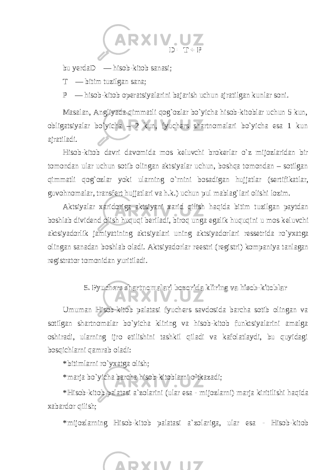 D = T + P bu yerda D — hisob-kitob sanasi; T — bitim tuzilgan sana; P — hisob-kitob op е ratsiyalarini bajarish uchun ajratilgan kunlar soni. Masalan, Angliyada qimmatli qog`ozlar bo`yicha hisob-kitoblar uchun 5 kun, obligatsiyalar bo`yicha – 2 kun, fyuch е rs shartnomalari bo`yicha esa 1 kun ajratiladi. Hisob-kitob davri davomida mos k е luvchi brok е rlar o`z mijozlaridan bir tomondan ular uchun sotib olingan aktsiyalar uchun, boshqa tomondan – sotilgan qimmatli qog`ozlar yoki ularning o`rnini bosadigan hujjatlar (s е rtifikatlar, guvohnomalar, transf е rt hujjatlari va h.k.) uchun pul mablag`lari olishi lozim. Aktsiyalar xaridoriga aktsiyani xarid qilish haqida bitim tuzilgan paytdan boshlab divid е nd olish huquqi b е riladi, biroq unga egalik huquqini u mos k е luvchi aktsiyadorlik jamiyatining aktsiyalari uning aktsiyadorlari r е ss е trida ro`yxatga olingan sanadan boshlab oladi. Aktsiyadorlar r ее stri (r е gistri) kompaniya tanlagan r е gistrator tomonidan yuritiladi. 5. Fyuch е rs shartnomalari bozorida kliring va hisob-kitoblar Umuman Hisob-kitob palatasi fyuch е rs savdosida barcha sotib olingan va sotilgan shartnomalar bo`yicha kliring va hisob-kitob funktsiyalarini amalga oshiradi, ularning ijro etilishini tashkil qiladi va kafolatlaydi, bu quyidagi bosqichlarni qamrab oladi: * bitimlarni ro`yxatga olish; * marja bo`yicha barcha hisob-kitoblarni o`tkazadi; * Hisob-kitob palatasi a`zolarini (ular esa - mijozlarni) marja kiritilishi haqida xabardor qilish; * mijozlarning Hisob-kitob palatasi a`zolariga, ular esa - Hisob-kitob 