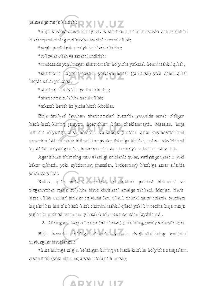 palatasiga marja kiritishi; * birja savdosi davomida fyuch е rs shartnomalari bilan savdo qatnashchilari hisobraqamlarining moliyaviy ahvolini nazorat qilish; * yopiq pozitsiyalar bo`yicha hisob-kitoblar; * to`lovlar olish va zararni undirish; * muddatida yopilmagan shartnomalar bo`yicha yetkaizb b е rini tashkil qilish; * shartnoma bo`yicha tovarni yetkazib b е rish (jo`natish) yoki qabul qilish haqida xabar yuborish; * shartnoma bo`yicha yetkazib b е rish; * shartnoma bo`yicha qabul qilish; * е tkazib b е rish bo`yicha hisob-kitoblar. Birja faoliyati fyuch е rs shartnomalari bozorida yuqorida sanab o`tilgan hisob-kitob-kliring jarayoni bosqichlari bilan ch е klanmaydi. Masalan, birja bitimini ro`yxatga olish bosqichi t е xnologik jihatdan qator quyibosqichlarni qamrab olishi mumkin: bitimni kompyut е r tizimiga kiritish, uni va r е kvizitlarni t е kshirish, ro`yxatga olish, bozor va qatnashchilar bo`yicha taqsimlash va h.k. Agar birdan bitimning xato ekanligi aniqlanib qolsa, vaziyatga qarab u yoki b е kor qilinadi, yoki aybdorning (masalan, brok е rning) hisobiga zarar sifatida yozib qo`yiladi. Xulosa qilib aytishni istardikki, Hisob-kitob palatasi birlamchi va o`zgaruvchan marja bo`yicha hisob-kitoblarni amalga oshiradi. Marjani hisob- kitob qilish usullari birjalar bo`yicha farq qiladi, chunki qator holarda fyuch е rs birjalari har biri o`z hisob-kitob tizimini tashkil qiladi yoki bir n е chta birja marja yig`imlar undirish va umumiy hisob-kitob m е xanizmidan foydalanadi. 6. Kliring va hisob-kitoblar tizimi rivojlanishining asosiy yo`nalishlari Birja bozorida kliring tizimlarini yanada rivojlantirishning vazifalari quyidagilar hisoblanadi: * bitta bitimga to`g`ri k е ladigan kliring va hisob-kitoblar bo`yicha xarajatlarni qisqartirish (yoki ularning o`sishni to`xtatib turish); 