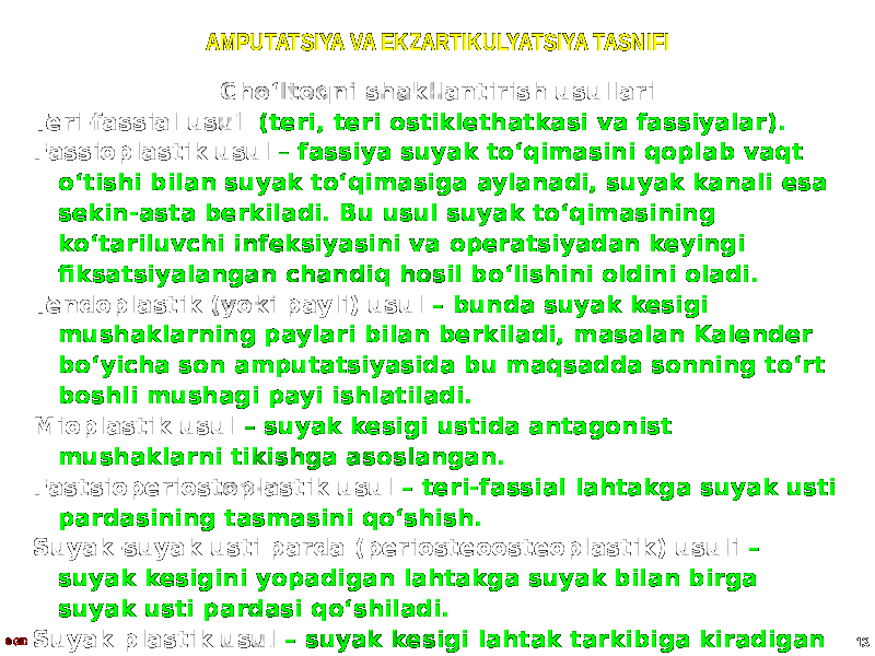 AMPUTATSIYA VA EKZARTIKULYATSIYA TASNIFI Choʻltoqni shakllantirish usullari Teri-fassial usul (teri, teri ostiklethatkasi va fassiyalar). Fassioplastik usul – fassiya suyak toʻqimasini qoplab vaqt oʻtishi bilan suyak toʻqimasiga aylanadi, suyak kanali esa sekin-asta berkiladi. Bu usul suyak toʻqimasining koʻtariluvchi infeksiyasini va operatsiyadan keyingi fiksatsiyalangan chandiq hosil boʻlishini oldini oladi. Tendoplastik (yoki payli) usul – bunda suyak kesigi mushaklarning paylari bilan berkiladi, masalan Kalender boʻyicha son amputatsiyasida bu maqsadda sonning toʻrt boshli mushagi payi ishlatiladi. Mioplastik usul – suyak kesigi ustida antagonist mushaklarni tikishga asoslangan. Fastsioperiostoplastik usul – teri-fassial lahtakga suyak usti pardasining tasmasini qoʻshish. Suyak-suyak usti parda (periosteoosteoplastik) usuli – suyak kesigini yopadigan lahtakga suyak bilan birga suyak usti pardasi qoʻshiladi. Suyak plastik usul – suyak kesigi lahtak tarkibiga kiradigan suyak usti pardasi bilan birga yopiladi.© GID 13 