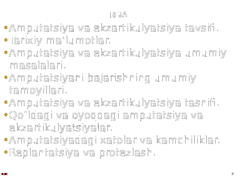 REJA • Amputatsiya va ekzartikulyatsiya tavsifi. • Tarixiy maʼlumotlar. • Amputatsiya va ekzartikulyatsiya umumiy masalalari. • Amputatsiyani bajarishning umumiy tamoyillari. • Amputatsiya va ekzartikulyatsiya tasnifi. • Qo ʻ ldagi va oyoqdagi amputatsiya va ekzartikulyatsiyalar. • Amputatsiyadagi xatolar va kamchiliklar. • Replantatsiya va protezlash. 2© GID 