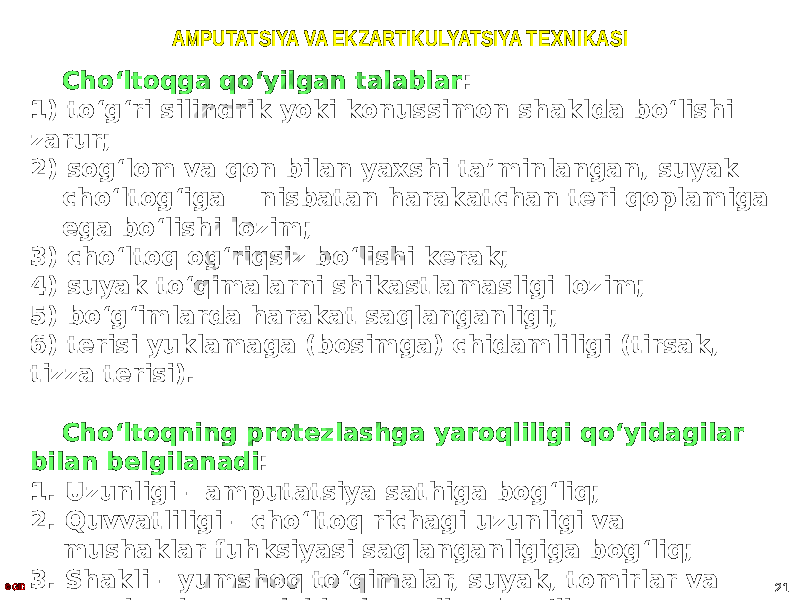 AMPUTATSIYA VA EKZARTIKULYATSIYA TEXNIKASI Choʻltoqga qoʻyilgan talablar : 1) toʻgʻri silindrik yoki konussimon shaklda boʻlishi zarur; 2) sogʻlom va qon bilan yaxshi ta ʼminlangan, suyak choʻltogʻiga nisbatan harakatchan teri qoplamiga ega boʻlishi lozim; 3) choʻltoq ogʻriqsiz boʻlishi kerak; 4) suyak toʻqimalarni shikastlamasligi lozim; 5) boʻgʻimlarda harakat saqlanganligi; 6) terisi yuklamaga (bosimga) chidamliligi (tirsak, tizza terisi). Choʻltoqning protezlashga yaroqliligi qoʻyidagilar bilan belgilanadi : 1. Uzunligi – amputatsiya sathiga bogʻliq; 2. Quvvatliligi – choʻltoq richagi uzunligi va mushaklar fuhksiyasi saqlanganligiga bogʻliq; 3. Shakli – yumshoq toʻqimalar, suyak, tomirlar va nervlarni qayta ishlash usuliga bogʻliq; 4. Tayanch funksiyasi.© GID 21 