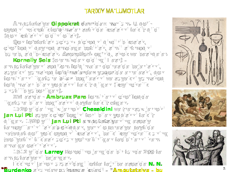 TARIXIY MA LUMOTLARʼ Amputatsiya Gippokrat davridan maʼlum. U qoʻl- oyoqni nekrotik toʻqimalar sathida kesishni taklif qildi (qon ketishini oldini olish). Qon toʻxtatish uchun: pichoqni qizdirib kesish, choʻltoqni qaynoq smolaga botirish, simli sirtmoqni burab, siqib-kesish. Asoratlari : ogʻriq, shok va bashqalar. Korneliy Sels (eramizdan oldingi I asr) – amputatsiyani soqʻlom toʻqimalar doirasida bajarishni, suyakni yumshoq toʻqimalardan yuqorida arralashi, qon tomirlarni ligatura bilan bogʻlashni va suyakni yumshoq toʻqimalar bilan yopishni taklif qilgan (keyinchalik unutilib yuborilgan). XVI asrda - Ambruaz Pare tomirlarni choʻltoqda ligatura bilan bogʻlashni qayta taklif etgan. 1720 yilda ingliz jarrohi Chezeldini va fransuz jarrohi Jan Lui Pti suyak choʻltogini teri bilan yopishni taklif qilgan. 1820 yili Jan Lui Pti amputatsiyaning asosiy tamoyillarini ishlab chiqqan, yaʼni operasiya paytida nafaqat qoʻl yoki oyoqni kesishni, balki keyinchalik uning faoliyatini tiklash uchun yoʻnaltirilgan tadbirlarni ham amalga oshirishni. 1812 yilda Larrey Borodino jangida bir tunda 200 ta amputasiyani bajargan. Ikkinchi Jahon urushidagi katta tajriba asosida N. N. Burdenko shunday xulosaga keladi – “ Amputatsiya – bu birinchi navbatda neyrojarrohlik operatsiyasidir ”.© GID 3 