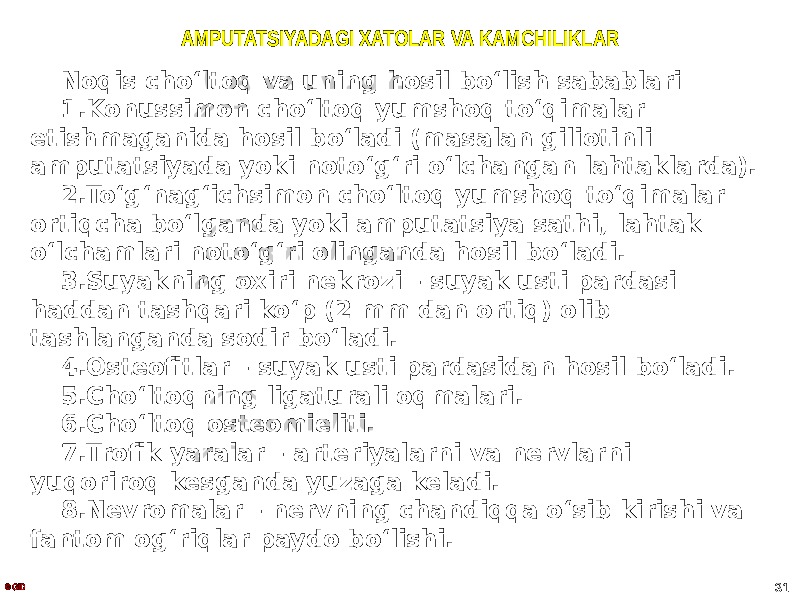 AMPUTATSIYADAGI XATOLAR VA KAMCHILIKLAR Noqis choʻltoq va uning hosil boʻlish sabablari 1. Konussimon choʻltoq yumshoq toʻqimalar etishmaganida hosil boʻladi (masalan giliotinli amputatsiyada yoki notoʻgʻri oʻlchangan lahtaklarda). 2. Toʻgʻnagʻichsimon choʻltoq yumshoq toʻqimalar ortiqcha boʻlganda yoki amputatsiya sathi, lahtak oʻlchamlari notoʻgʻri olinganda hosil boʻladi. 3. Suyakning oxiri nekrozi – suyak usti pardasi haddan tashqari koʻp (2 mm dan ortiq) olib tashlanganda sodir boʻladi. 4. Osteofitlar – suyak usti pardasidan hosil boʻladi. 5. Choʻltoqning ligaturali oqmalari. 6. Choʻltoq osteomieliti. 7. Trofik yaralar – arteriyalarni va nervlarni yuqoriroq kesganda yuzaga keladi. 8. Nevromalar – nervning chandiqqa oʻsib kirishi va fantom ogʻriqlar paydo boʻlishi. © GID 31 