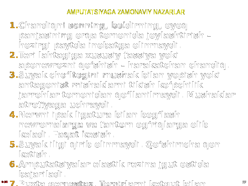 AMPUTATSIYAGA ZAMONAVIY NAZARLAR 1. Chandiqni sonning, boldirning, oyoq panjasining orqa tomonida joylashtirish – hozirgi paytda inobatga olinmaydi. 2. Teri lahtagiga xususiy fassiya yoki aponevrozni qoʻshish – harakatchan chandiq. 3. Suyak choʻltogini mushak bilan yopish yoki antagonist mishaklarni tikish koʻpchilik jarrohlar tomonidan qoʻllanilmaydi. Mushaklar atrofiyaga uchraydi. 4. Nervni ipak ligatura bilan bogʻlash nevromalarga va fantom ogʻriqlarga olib keladi. Faqat kesish. 5. Suyak iligi qirib olinmaydi. Qoʻshimcha qon ketish. 6. Amputatsiyalar elastik rezina jgut ostida bajariladi. 7. Puxta gemostaz. Tomirlarni ketgut bilan bogʻlash. Ikkitalik ligatura. 8. Tomir bogʻlangandan soʻng elastik jgut echiladi.© GID 32 