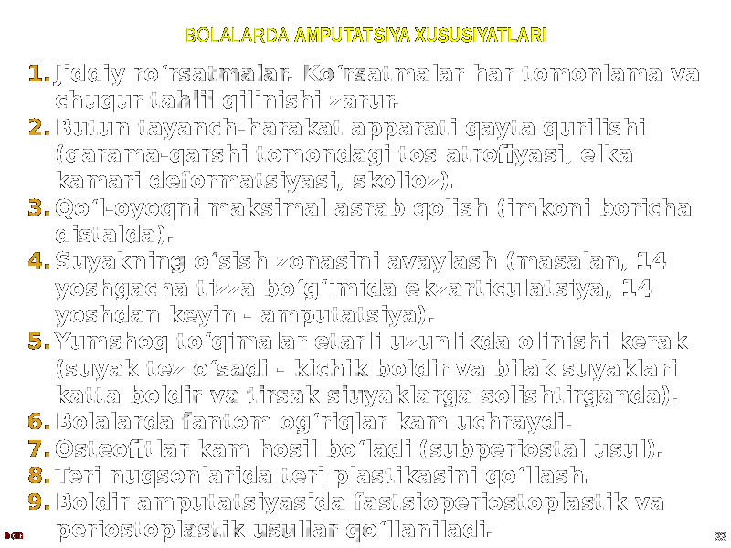 BOLALARDA AMPUTATSIYA XUSUSIYATLARI 1. Jiddiy roʻrsatmalar. Koʻrsatmalar har tomonlama va chuqur tahlil qilinishi zarur. 2. Butun tayanch-harakat apparati qayta qurilishi (qarama-qarshi tomondagi tos atrofiyasi, elka kamari deformatsiyasi, skolioz). 3. Qoʻl-oyoqni maksimal asrab qolish (imkoni boricha distalda). 4. Suyakning oʻsish zonasini avaylash (masalan, 14 yoshgacha tizza boʻgʻimida ekzarticulatsiya, 14 yoshdan keyin - amputatsiya). 5. Yumshoq toʻqimalar etarli uzunlikda olinishi kerak (suyak tez oʻsadi - kichik boldir va bilak suyaklari katta boldir va tirsak siuyaklarga solishtirganda). 6. Bolalarda fantom ogʻriqlar kam uchraydi. 7. Osteofitlar kam hosil boʻladi (subperiostal usul). 8. Teri nuqsonlarida teri plastikasini qoʻllash. 9. Boldir amputatsiyasida fastsioperiostoplastik va periostoplastik usullar qoʻllaniladi. © GID 33 