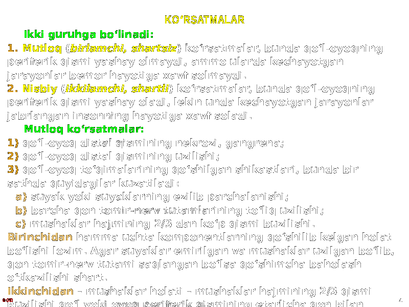 KO ʻ RSATMALAR Ikki guruhga boʻlinadi: 1. Mutloq ( birlamchi, shartsiz ) koʻrsatmalar, bunda qoʻl-oyoqning periferik qismi yashay olmaydi, ammo ularda kechayotgan jarayonlar bemor hayotiga xavf solmaydi. 2. Nisbiy ( ikkilamchi, shartli ) koʻrsatmalar, bunda qoʻl-oyoqning periferik qismi yashay oladi, lekin unda kechayotgan jarayonlar jabrlangan insonning hayotiga xavf soladi. Mutloq koʻrsatmalar: 1) qoʻl-oyoq distal qismining nekrozi, gangrena; 2) qoʻl-oyoq distal qismining uzilishi; 3) qoʻl-oyoq toʻqimalarining qoʻshilgan shikastlari, bunda bir sathda quyidagilar kuzatiladi: a) suyak yoki suyaklarning ezilib parchalanishi; b) barcha qon tomir-nerv tutamlarining toʻliq uzilishi; c) mushaklar hajmining 2/3 dan koʻp qismi buzilishi. Birinchidan hamma uchta komponentlarning qoʻshilib kelgan holat boʻlishi lozim. Agar suyaklar emirilgan va mushaklar uzilgan boʻlib, qon tomir-nerv tutami saqlangan boʻlsa qoʻshimcha baholash oʻtkazilishi shart. Ikkinchidan – mushaklar holati – mushaklar hajmining 2/3 qismi buzilishi qoʻl yoki oyoq periferik qismining etarlicha qon bilan taʼminlanishiga toʻsqinlik qiladi.© GID 4 