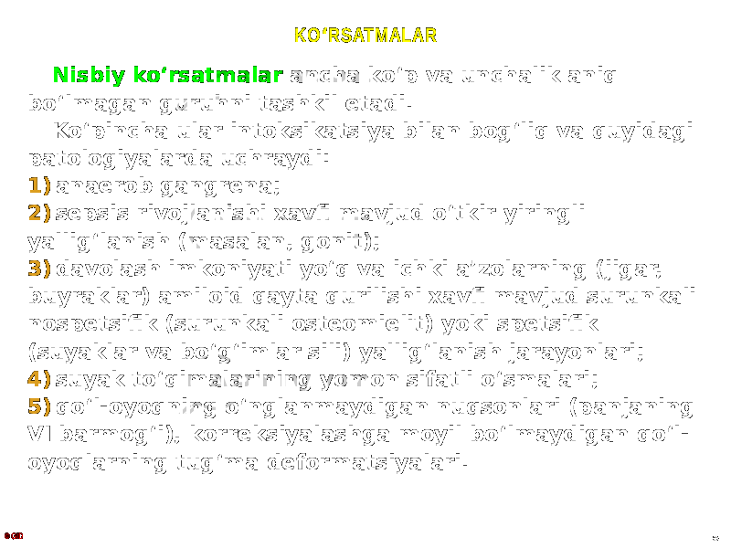 KO ʻ RSATMALAR Nisbiy koʻrsatmalar ancha koʻp va unchalik aniq boʻlmagan guruhni tashkil etadi. Koʻpincha ular intoksikatsiya bilan bogʻliq va quyidagi patologiyalarda uchraydi: 1) anaerob gangrena; 2) sepsis rivojlanishi xavfi mavjud oʻtkir yiringli yalligʻlanish (masalan, gonit); 3) davolash imkoniyati yoʻq va ichki aʼzolarning (jigar, buyraklar) amiloid qayta qurilishi xavfi mavjud surunkali nospetsifik (surunkali osteomielit) yoki spetsifik (suyaklar va boʻgʻimlar sili) yalligʻlanish jarayonlari; 4) suyak toʻqimalarining yomon sifatli oʻsmalari; 5) qoʻl-oyoqning oʻnglanmaydigan nuqsonlari (panjaning VI barmogʻi), korreksiyalashga moyil boʻlmaydigan qoʻl- oyoqlarning tugʻma deformatsiyalari. © GID 5 