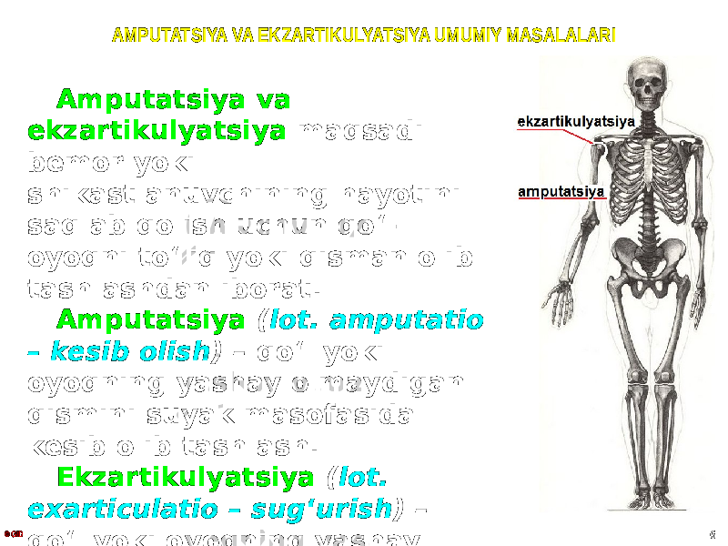 AMPUTATSIYA VA EKZARTIKULYATSIYA UMUMIY MASALALARI Amputatsiya va ekzartikulyatsiya maqsadi bemor yoki shikastlanuvchining hayotini saqlab qolish uchun qoʻl- oyoqni toʻliq yoki qisman olib tashlashdan iborat. Amputatsiya ( lot. amputatio – kesib olish ) – qoʻl yoki oyoqning yashay olmaydigan qismini suyak masofasida kesib olib tashlash. Ekzartikulyatsiya ( lot. exarticulatio – sug ʻ urish ) – qoʻl yoki oyoqning yashay olmaydigan qismi boʻgʻim sathida olib tashlash.© GID 6 