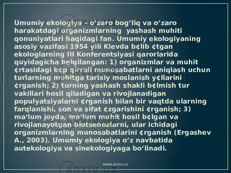 Umumiy ekologiya – o’zaro bog’liq va o’zaro harakatdagi organizmlarning yashash muhiti qonuniyatlari haqidagi fan. Umumiy ekologiyaning asosiy vazifasi 1954 yili Kievda b¢lib ¢tgan ekologlarning III Konferentsiyasi qarorlarida quyidagicha belgilangan: 1) organizmlar va muhit ¢rtasidagi k¢p qirrali munosabatlarni aniqlash uchun turlarning muhitga tarixiy moslanish y¢llarini ¢rganish; 2) turning yashash shakli b¢lmish tur vakillari hosil qiladigan va rivojlanadigan populyatsiyalarni ¢rganish bilan bir vaqtda ularning farqlanishi, son va sifat ¢zgarishini ¢rganish; 3) ma‘lum joyda, ma‘lum muhit hosil b¢lgan va rivojlanayotgan biotsenozlarni, ular ichidagi organizmlarning munosabatlarini ¢rganish (Ergashev A., 2003). Umumiy ekologiya o’z navbatida autekologiya va sinekologiyaga bo’linadi. www.arxiv.uz 