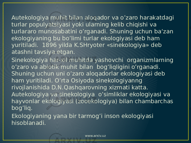 Autekologiya muhit bilan aloqador va o’zaro harakatdagi turlar populyatsiyasi yoki ularning kelib chiqishi va turlararo munosabatini o’rganadi. Shuning uchun ba‘zan ekologiyaning bu bo’limi turlar ekologiyasi deb ham yuritiladi. 1896 yilda K.SHryoter «sinekologiya» deb atashni tavsiya etgan. Sinekologiya har-xil muhitda yashovchi organizmlarning o’zaro va abiotik muhit bilan bog’liqligini o’rganadi. Shuning uchun uni o’zaro aloqadorlar ekologiyasi deb ham yuritiladi. O’rta Osiyoda sinekologiyanng rivojlanishida D.N.Qashqarovning xizmati katta. Autekologiya va sinekologiya o’simliklar ekologiyasi va hayvonlar ekologiyasi (zooekologiya) bilan chambarchas bog’liq. Ekologiyaning yana bir tarmog’i inson ekologiyasi hisoblanadi. www.arxiv.uz 