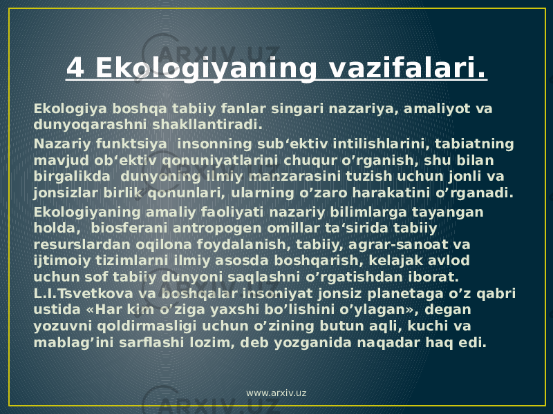 4 Ekologiyaning vazifalari. Ekologiya boshqa tabiiy fanlar singari nazariya, amaliyot va dunyoqarashni shakllantiradi. Nazariy funktsiya insonning sub‘ektiv intilishlarini, tabiatning mavjud ob‘ektiv qonuniyatlarini chuqur o’rganish, shu bilan birgalikda dunyoning ilmiy manzarasini tuzish uchun jonli va jonsizlar birlik qonunlari, ularning o’zaro harakatini o’rganadi. Ekologiyaning amaliy faoliyati nazariy bilimlarga tayangan holda, biosferani antropogen omillar ta‘sirida tabiiy resurslardan oqilona foydalanish, tabiiy, agrar-sanoat va ijtimoiy tizimlarni ilmiy asosda boshqarish, kelajak avlod uchun sof tabiiy dunyoni saqlashni o’rgatishdan iborat. L.I.Tsvetkova va boshqalar insoniyat jonsiz planetaga o’z qabri ustida «Har kim o’ziga yaxshi bo’lishini o’ylagan», degan yozuvni qoldirmasligi uchun o’zining butun aqli, kuchi va mablag’ini sarflashi lozim, deb yozganida naqadar haq edi. www.arxiv.uz 