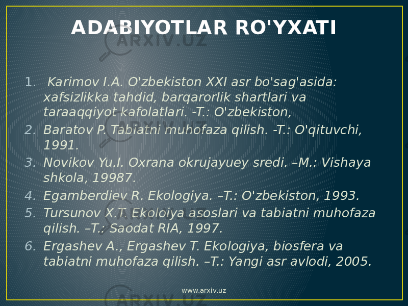 ADABIYOTLAR RO&#39;YXATI 1.   Karimov I.A. O&#39;zbekiston XXI asr bo&#39;sag&#39;asida: xafsizlikka tahdid, barqarorlik shartlari va taraaqqiyot kafolatlari. -T.: O&#39;zbekiston, 2. Baratov P. Tabiatni muhofaza qilish. -T.: O&#39;qituvchi, 1991. 3. Novikov Yu.I. Oxrana okrujayuey sredi. –M.: Vishaya shkola, 19987. 4. Egamberdiev R. Ekologiya. –T.: O&#39;zbekiston, 1993. 5. Tursunov X.T. Ekoloiya asoslari va tabiatni muhofaza qilish. –T.: Saodat RIA, 1997. 6. Ergashev A., Ergashev T. Ekologiya, biosfera va tabiatni muhofaza qilish. –T.: Yangi asr avlodi, 2005. www.arxiv.uz 