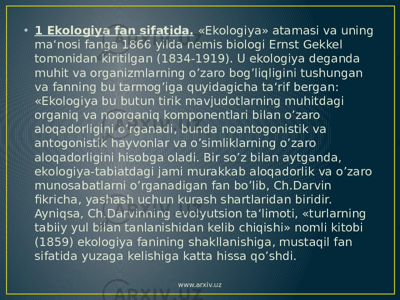 • 1 Ekologiya fan sifatida. «Ekologiya» atamasi va uning ma‘nosi fanga 1866 yilda nemis biologi Ernst Gekkel tomonidan kiritilgan (1834-1919). U ekologiya deganda muhit va organizmlarning o’zaro bog’liqligini tushungan va fanning bu tarmog’iga quyidagicha ta‘rif bergan: «Ekologiya bu butun tirik mavjudotlarning muhitdagi organiq va noorganiq komponentlari bilan o’zaro aloqadorligini o’rganadi, bunda noantogonistik va antogonistik hayvonlar va o’simliklarning o’zaro aloqadorligini hisobga oladi. Bir so’z bilan aytganda, ekologiya-tabiatdagi jami murakkab aloqadorlik va o’zaro munosabatlarni o’rganadigan fan bo’lib, Ch.Darvin fikricha, yashash uchun kurash shartlaridan biridir. Ayniqsa, Ch.Darvinning evolyutsion ta‘limoti, «turlarning tabiiy yul bilan tanlanishidan kelib chiqishi» nomli kitobi (1859) ekologiya fanining shakllanishiga, mustaqil fan sifatida yuzaga kelishiga katta hissa qo’shdi. www.arxiv.uz 