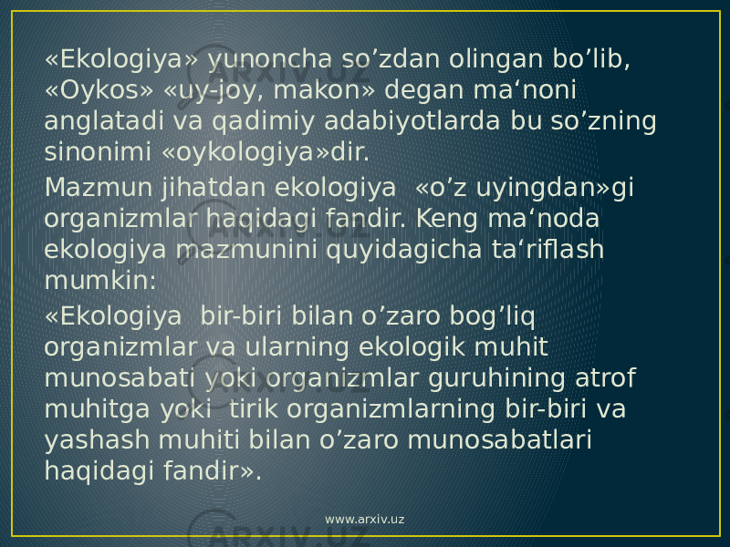 «Ekologiya» yunoncha so’zdan olingan bo’lib, «Oykos» «uy-joy, makon» degan ma‘noni anglatadi va qadimiy adabiyotlarda bu so’zning sinonimi «oykologiya»dir. Mazmun jihatdan ekologiya «o’z uyingdan»gi organizmlar haqidagi fandir. Keng ma‘noda ekologiya mazmunini quyidagicha ta‘riflash mumkin: «Ekologiya bir-biri bilan o’zaro bog’liq organizmlar va ularning ekologik muhit munosabati yoki organizmlar guruhining atrof muhitga yoki tirik organizmlarning bir-biri va yashash muhiti bilan o’zaro munosabatlari haqidagi fandir». www.arxiv.uz 