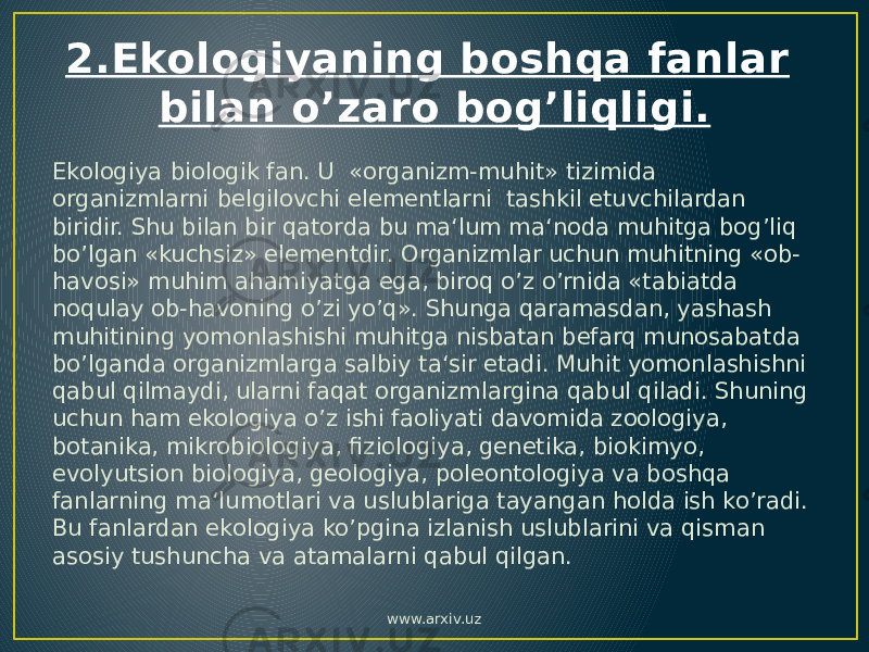 2.Ekologiyaning boshqa fanlar bilan o’zaro bog’liqligi. Ekologiya biologik fan. U «organizm-muhit» tizimida organizmlarni belgilovchi elementlarni tashkil etuvchilardan biridir. Shu bilan bir qatorda bu ma‘lum ma‘noda muhitga bog’liq bo’lgan «kuchsiz» elementdir. Organizmlar uchun muhitning «ob- havosi» muhim ahamiyatga ega, biroq o’z o’rnida «tabiatda noqulay ob-havoning o’zi yo’q». Shunga qaramasdan, yashash muhitining yomonlashishi muhitga nisbatan befarq munosabatda bo’lganda organizmlarga salbiy ta‘sir etadi. Muhit yomonlashishni qabul qilmaydi, ularni faqat organizmlargina qabul qiladi. Shuning uchun ham ekologiya o’z ishi faoliyati davomida zoologiya, botanika, mikrobiologiya, fiziologiya, genetika, biokimyo, evolyutsion biologiya, geologiya, poleontologiya va boshqa fanlarning ma‘lumotlari va uslublariga tayangan holda ish ko’radi. Bu fanlardan ekologiya ko’pgina izlanish uslublarini va qisman asosiy tushuncha va atamalarni qabul qilgan. www.arxiv.uz 