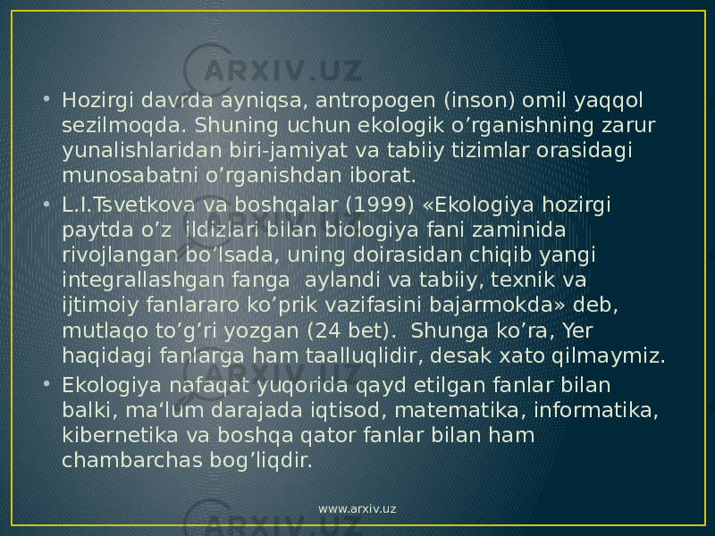 • Hozirgi davrda ayniqsa, antropogen (inson) omil yaqqol sezilmoqda. Shuning uchun ekologik o’rganishning zarur yunalishlaridan biri-jamiyat va tabiiy tizimlar orasidagi munosabatni o’rganishdan iborat. • L.I.Tsvetkova va boshqalar (1999) «Ekologiya hozirgi paytda o’z ildizlari bilan biologiya fani zaminida rivojlangan bo’lsada, uning doirasidan chiqib yangi integrallashgan fanga aylandi va tabiiy, texnik va ijtimoiy fanlararo ko’prik vazifasini bajarmokda» deb, mutlaqo to’g’ri yozgan (24 bet). Shunga ko’ra, Yer haqidagi fanlarga ham taalluqlidir, desak xato qilmaymiz. • Ekologiya nafaqat yuqorida qayd etilgan fanlar bilan balki, ma‘lum darajada iqtisod, matematika, informatika, kibernetika va boshqa qator fanlar bilan ham chambarchas bog’liqdir. www.arxiv.uz 