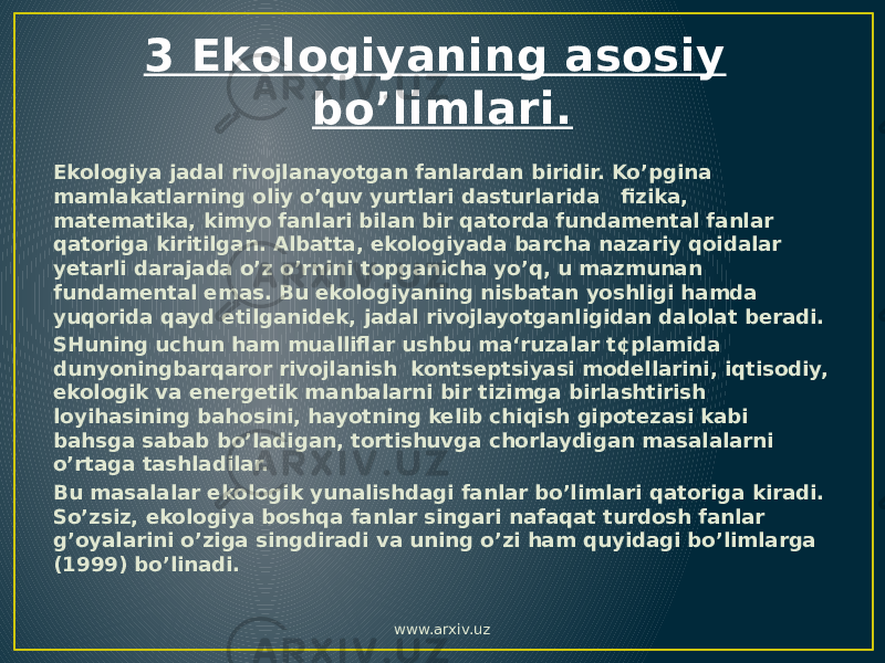 3 Ekologiyaning asosiy bo’limlari. Ekologiya jadal rivojlanayotgan fanlardan biridir. Ko’pgina mamlakatlarning oliy o’quv yurtlari dasturlarida fizika, matematika, kimyo fanlari bilan bir qatorda fundamental fanlar qatoriga kiritilgan. Albatta, ekologiyada barcha nazariy qoidalar yetarli darajada o’z o’rnini topganicha yo’q, u mazmunan fundamental emas. Bu ekologiyaning nisbatan yoshligi hamda yuqorida qayd etilganidek, jadal rivojlayotganligidan dalolat beradi. SHuning uchun ham mualliflar ushbu ma‘ruzalar t¢plamida dunyoningbarqaror rivojlanish kontseptsiyasi modellarini, iqtisodiy, ekologik va energetik manbalarni bir tizimga birlashtirish loyihasining bahosini, hayotning kelib chiqish gipotezasi kabi bahsga sabab bo’ladigan, tortishuvga chorlaydigan masalalarni o’rtaga tashladilar. Bu masalalar ekologik yunalishdagi fanlar bo’limlari qatoriga kiradi. So’zsiz, ekologiya boshqa fanlar singari nafaqat turdosh fanlar g’oyalarini o’ziga singdiradi va uning o’zi ham quyidagi bo’limlarga (1999) bo’linadi. www.arxiv.uz 