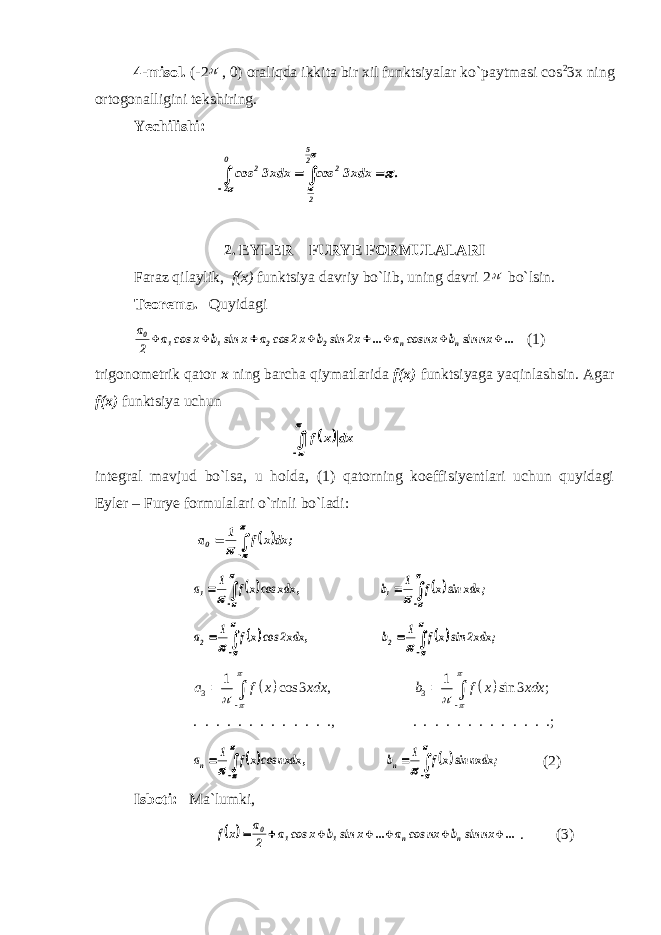 4-misol. (-2 , 0) oraliqda ikkita bir xil funktsiyalar ko`paytmasi cos 2 3x ning ortogonalligini tekshiring. Yechilishi:      0 2 25 2 22 . xdx3 cos xdx3 cos     2. EYLER – FURYE FORMULALARI Faraz qilaylik, f(x) funktsiya davriy bo`lib, uning davri 2  bo`lsin. Teorema. Quyidagi ... nx sin b nx cos a ... x2 sin b x2 cos a x sin b x cos a 2 a n n 2 2 1 1 0         (1) trigonometrik qator x ning barcha qiymatlarida f(x) funktsiyaga yaqinlashsin. Agar f(x) funktsiya uchun      dx x f integral mavjud bo`lsa, u holda, (1) qatorning koeffisiyentlari uchun quyidagi Eyler – Furye formulalari o`rinli bo`ladi:        ; dx x f 1 a0               ; xdx sin xf 1 b , xdx cosxf 1 a 1 1                 ; xdx2 sin xf 1 b , xdx2 cosxf 1 a 2 2     3 3 1 1 cos 3 , sin 3 ; . . . . . . . . . . . . ., . . . . . . . . . . . . .; a f x xdx b f x xdx                           ; nxdx sin xf 1 b , nxdx cosxf 1 a n n (2) Isboti: Ma`lumki,   ... nx sin b nx cos a ... x sin b x cos a 2 a x f n n 1 1 0        . (3) 