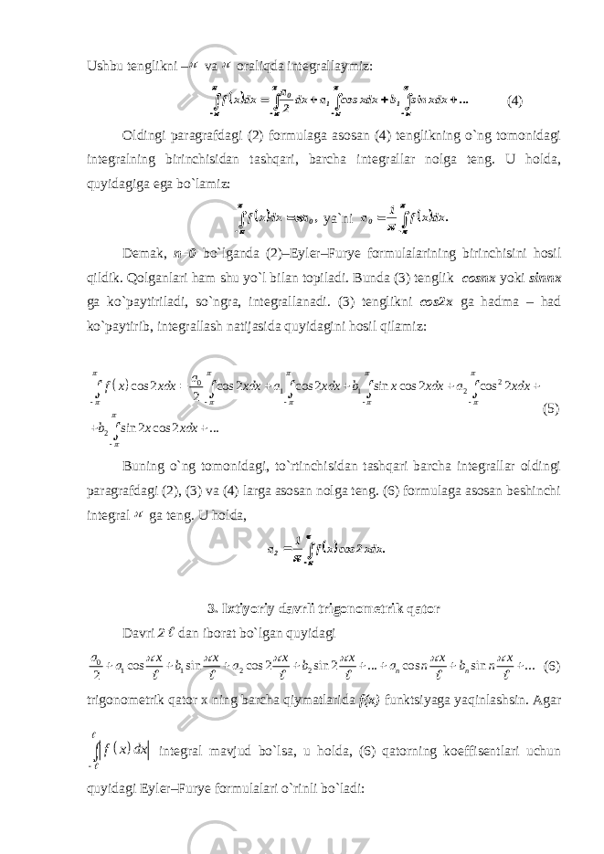 Ushbu tenglikni – va  oraliqda integrallaymiz:                       ... xdx sin b xdx cos a dx 2 a dx x f 1 1 0 (4) Oldingi paragrafdagi (2) formulaga asosan (4) tenglikning o`ng tomonidagi integralning birinchisidan tashqari, barcha integrallar nolga teng. U holda, quyidagiga ega bo`lamiz:        , a dx x f 0 ya`ni        . dx x f 1 a0 Demak, n=0 bo`lganda (2)–Eyler–Furye formulalarining birinchisini hosil qildik. Qolganlari ham shu yo`l bilan topiladi. Bunda (3) tenglik cosnx yoki sinnx ga ko`paytiriladi, so`ngra, integrallanadi. (3) tenglikni cos2x ga hadma – had ko`paytirib, integrallash natijasida quyidagini hosil qilamiz:   2 0 1 1 2 2 cos 2 cos 2 cos 2 sin cos 2 cos 2 2 sin 2 cos 2 ... a f x xdx xdx a xdx b x xdx a xdx b x xdx                               (5) Buning o`ng tomonidagi, to`rtinchisidan tashqari barcha integrallar oldingi paragrafdagi (2), (3) va (4) larga asosan nolga teng. (6) formulaga asosan beshinchi integral  ga teng. U holda,   . xdx2 cos x f 1 a2      3. Ixtiyoriy davrli trigonometrik qator Davri 2  dan iborat bo`lgan quyidagi 0 1 1 2 2cos sin cos 2 sin 2 ... cos sin ... 2 n n a x x x x x x a b a b a n b n                     (6) trigonometrik qator x ning barcha qiymatlarida f(x) funktsiyaga yaqinlashsin. Agar   f x dx     integral mavjud bo`lsa, u holda, (6) qatorning koeffisentlari uchun quyidagi Eyler–Furye formulalari o`rinli bo`ladi: 