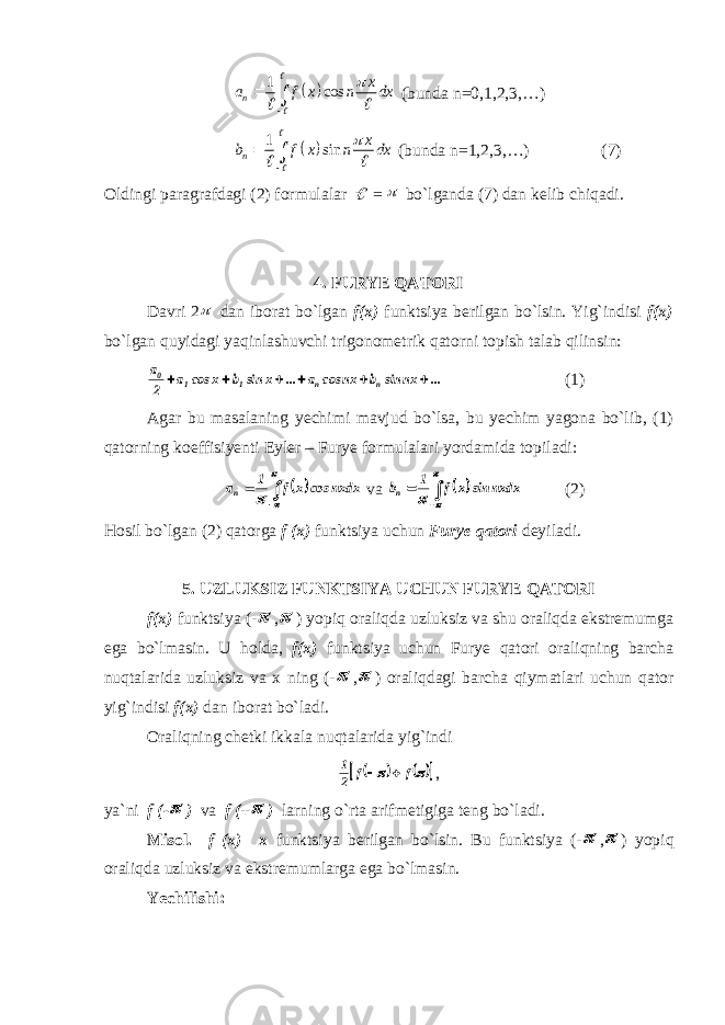   1 cos n x a f x n dx         (bunda n=0,1,2,3,…)   1 sin n x b f x n dx        (bunda n=1,2,3,…) (7) Oldingi paragrafdagi (2) formulalar  =  bo`lganda (7) dan kelib chiqadi. 4. FURYE QATORI Davri 2  dan iborat bo`lgan f(x) funktsiya berilgan bo`lsin. Yig`indisi f(x) bo`lgan quyidagi yaqinlashuvchi trigonometrik qatorni topish talab qilinsin: ... nx sin b nx cos a ... x sin b x cos a 2 a n n 1 1 0       (1) Agar bu masalaning yechimi mavjud bo`lsa, bu yechim yagona bo`lib, (1) qatorning koeffisiyenti Eyler – Furye formulalari yordamida topiladi:        nxdxcosxf1 a n va        nxdx sin x f 1 bn (2) Hosil bo`lgan (2) qatorga f (x) funktsiya uchun Furye qatori deyiladi. 5. UZLUKSIZ FUNKTSIYA UCHUN FURYE QATORI f(x) funktsiya (-  ,  ) yopiq oraliqda uzluksiz va shu oraliqda ekstremumga ega bo`lmasin. U holda, f(x) funktsiya uchun Furye qatori oraliqning barcha nuqtalarida uzluksiz va x ning (-  ,  ) oraliqdagi barcha qiymatlari uchun qator yig`indisi f(x) dan iborat bo`ladi. Oraliqning chetki ikkala nuqtalarida yig`indi         ff 2 1  , ya`ni f (-  ) va f (+  ) larning o`rta arifmetigiga teng bo`ladi. Misol. f (x)= x funktsiya berilgan bo`lsin. Bu funktsiya (-  ,  ) yopiq oraliqda uzluksiz va ekstremumlarga ega bo`lmasin. Yechilishi: 