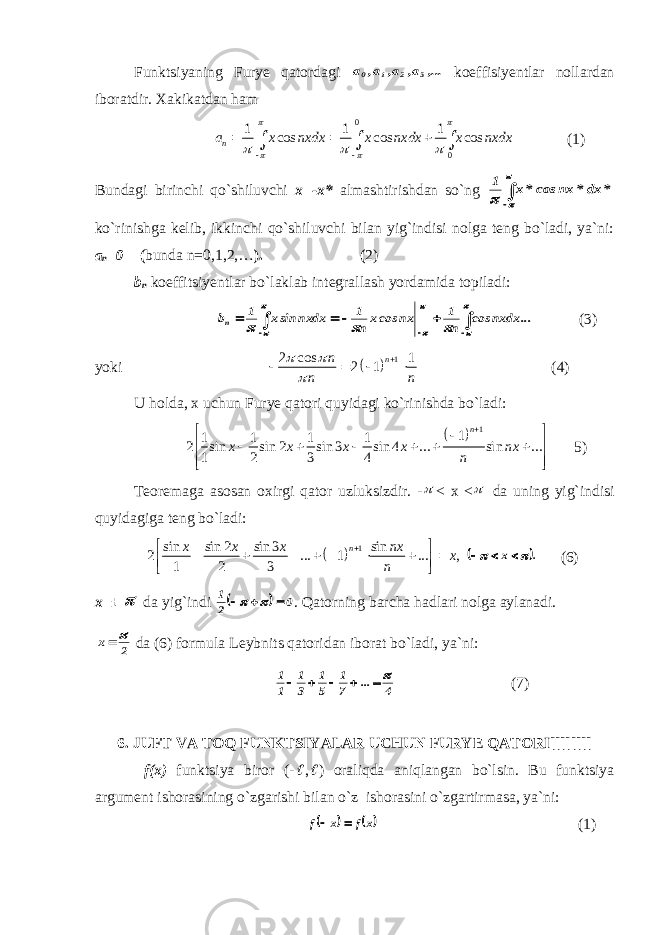 Funktsiyaning Furye qatordagi ,... a, a, a, a 3 2 1 0 koeffisiyentlar nollardan iboratdir. Xakikatdan ham 0 01 1 1 cos cos cos na x nxdx x nxdx x nxdx               (1) Bundagi birinchi qo`shiluvchi x=-x* almashtirishdan so`ng     * dx* nx cos*x 1 ko`rinishga kelib, ikkinchi qo`shiluvchi bilan yig`indisi nolga teng bo`ladi, ya`ni: a n =0 ( bunda n=0,1,2,… ). ( 2) b n koeffitsiyentlar bo`laklab integrallash yordamida topiladi:                   ... nxdx cos n 1 nx cosx n 1 nxdx sinx 1 bn (3) yoki   1 2 cos 1 2 1 n n n n         (4) U holda, x uchun Furye qatori quyidagi ko`rinishda bo`ladi:   1 1 1 1 1 1 2 sin sin 2 sin 3 sin 4 ... sin ... 1 2 3 4 n x x x x nx n                5) Teoremaga asosan oxirgi qator uzluksizdir. -  < x <  da uning yig`indisi quyidagiga teng bo`ladi:   1 sin sin 2 sin 3 sin 2 ... 1 ... , 1 2 3 n x x x nx x n                . x      (6) x=±  da yig`indi   0 2 1      . Qatorning barcha hadlari nolga aylanadi. 2 x   da (6) formula Leybnits qatoridan iborat bo`ladi, ya`ni: 4 ... 7 1 5 1 3 1 1 1      (7) 6. JUFT VA TOQ FUNKTSIYALAR UCHUN FURYE QATORI[[[[[[[[ f(x) funktsiya biror (-  ,  ) oraliqda aniqlangan bo`lsin. Bu funktsiya argument ishorasining o`zgarishi bilan o`z ishorasini o`zgartirmasa, ya`ni:    x f x f   (1) 