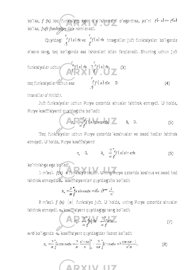 bo`lsa, f (x) toq funktsiya; agar o`z ishorasini o`zgartirsa, ya`ni    x f x f   bo`lsa , juft funktsiya deb nomlanadi. Quyidagi   0 f x dx    va   0 f x dx   integrallar juft funktsiyalar bo`lganda o`zaro teng, toq bo`lganda esa ishoralari bilan farqlanadi. Shuning uchun juft funktsiyalar uchun     0 2 , f x dx f x dx       (3) toq funktsiyalar uchun esa   0 f x dx      (4) interallar o`rinlidir. Juft funktsiyalar uchun Furye qatorida sinuslar ishtirok etmaydi. U holda, Furye koeffisiyenti quyidagicha bo`ladi:   0 2 cos , 0. n na f x nxdx b      (5) Toq funktsiyalar uchun Furye qatorida kosinuslar va ozod hadlar ishtirok etmaydi. U holda, Furye koeffisiyenti   0 2 0, sinn n a b f x xdx      (6) ko`rinishga ega bo`ladi. 1-misol. f(x)=x funktsiya toqdir. Uning Furye qatorida kosinus va ozod had ishtirok etmaydi. b n koeffisiyentlari quyidagicha bo`ladi:   .n 1 1 2 nxdx sinx 2 b 0 1n n         2-misol. f (x)= ׀ x ׀ funktsiya juft. U holda, uning Furye qatorida sinuslar ishtirok etmaydi. a 0 koeffisiyent quyidagiga teng bo`ladi: 0 0 02 2 a x dx хdx        (7) n≠0 bo`lganda a n koeffisiyent quyidagidan iborat bo`ladi: 2 0 0 0 2 2 sin 2 cos 1 cos sin 2 , n nx n a x nxdx nxdx n n n                 (8) 