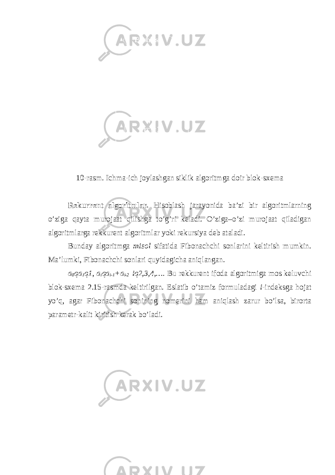 10-rasm. Ichma - ich joylashgan siklik algoritmga doir blok - sxema Rekurrent algoritmlar. Hisoblash jarayonida ba’zi bir algoritmlarning o’ziga qayta murojaat qilishga to’g’ri keladi. O’ziga–o’zi murojaat qiladigan algoritmlarga rekkurent algoritmlar yoki rekursiya deb ataladi. Bunday algoritmga misol sifatida Fibonachchi sonlarini keltirish mumkin. Ma’lumki, Fibonachchi sonlari quyidagicha aniqlangan. a 0 qa 1 q1 , a i qa i-1 +a i-2 iq2,3,4,…. Bu rekkurent ifoda algoritmiga mos keluvchi blok-sxema 2.15-rasmda keltirilgan. Eslatib o’tamiz formuladagi i -indeksga hojat yo’q, agar Fibonachchi sonining nomerini ham aniqlash zarur bo’lsa, birorta parametr-kalit kiritish kerak bo’ladi. 