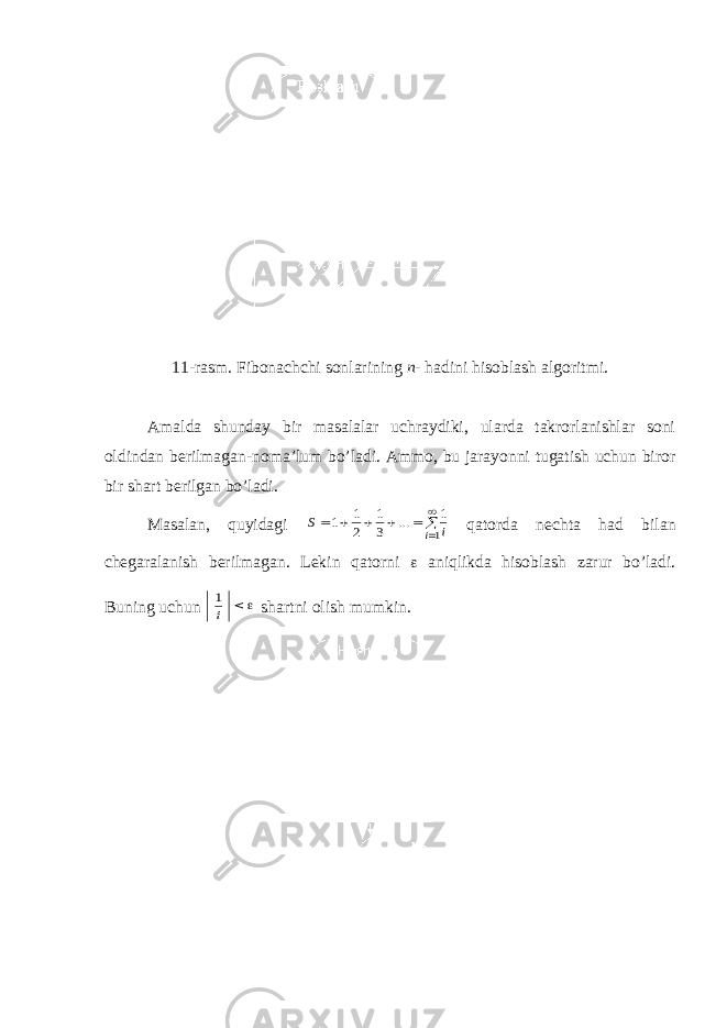 11-rasm. Fibonachchi sonlarining n - hadini hisoblash algoritmi . Amalda shunday bir masalalar uchraydiki, ularda takrorlanishlar soni oldindan berilmagan-noma’lum bo’ladi. Ammo, bu jarayonni tugatish uchun biror bir shart berilgan bo’ladi. Masalan, quyidagi         1 1 3 1 2 1 1 i i S ... qatorda nechta h ad bilan chegaralanish berilmagan. Lekin qatorni  aniqlikda hisoblash zarur bo’ladi. Buning uchun   i 1 shartni olish mumkin . 