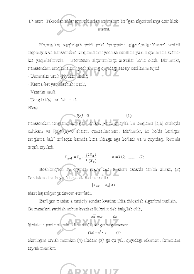 12-rasm. Takrorlanishlar soni oldindan no’malum bo’lgan algoritmlarga doir blok- sxema . Ketma-ket yaqinlashuvchi yoki iteratsion algoritmlar .Yuqori tartibli algebrayik va transsendent tenglamalarni yechish ususllari yoki algoritmlari ketma- ket yaqinlashuvchi – interatsion algoritmlarga misol lar bo’la oladi. Ma ’ lumki , transsendent tenglamalarni yechishning quyidagi asosiy usullari mavjud : - Urinmalar usuli ( Nyuton usuli ), - Ketma - ket yaqinlashishi usuli , - Vatarlar usuli , - Teng ikkiga bo’lish usuli. Bizga f(x) 0 (1) transsendent tenglama berilgan bo’lsin. Faraz qilaylik bu tenglama [a,b] oraliqda uzluksiz va f(a)*f(b)<0 shartni qanoatlantirsin. Ma’lumki, bu holda berilgan tenglama [a,b] orilaqda kamida bitta ildizga ega bo’ladi va u quyidagi formula orqali topiladi. )( ... ,.........,, ) ( ) ( &#39; 2 210 1     n X f X f X X n n n n Boshlang’ich X 0 qiymat 0 0 0 ) ( ) ( &#39;&#39;x f x f shart asosida tanlab olinsa, (2) iteratsion albatta yaqinlashadi. Ketma-ketlik    n n X X 1 shart bajarilgunga davom ettiriladi . Berilgan musbat a xaqiqiy sondan kvadrat ildiz chiqarish algoritmi tuzilsin. Bu masalani yechish uchun kvadrat ildizni x deb belgilab olib , ) ( 3 x a  ifodalash yozib olamiz. U holda (1) tenglamaga asosan )( )( 4 2 a x x f   ekanligini topish mumkin (4) ifodani (2) ga qo’ yib, quyidagi rekurrent formulani topish mumkin: 