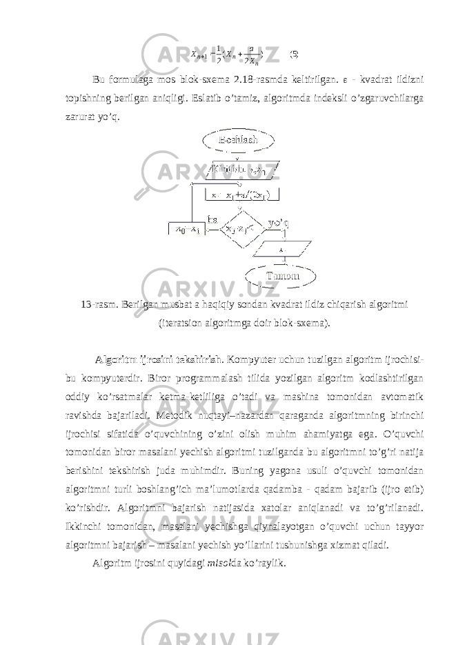 )( ) ( 5 2 2 1 1 n n n X a X X   Bu formulaga mos blok-sxema 2.18-rasmda keltirilgan.  - kvadrat ildizni topishning berilgan aniqligi. Eslatib o’tamiz, algoritmda indeksli o’zgaruvchilarga zarurat yo’q. 13-rasm. Berilgan musbat a h aqiqiy sondan kvadrat ildiz chiqarish algoritmi (iteratsion algoritmga doir blok-sxema). Algoritm ijrosini tekshirish . Kompyuter uchun tuzilgan algoritm ijrochisi - bu kompyuterdir . Biror programmalash tilida yozilgan algoritm kodlashtirilgan oddiy ko’rsatmalar ketma-ketliliga o’tadi va mashina tomonidan avtomatik ravishda bajariladi. Metodik nuqtayi–nazardan qaraganda algoritmning birinchi ijrochisi sifatida o’quvchining o’zini olish muhim ahamiyatga ega . O’quvchi tomonidan biror masalani yechish algoritmi tuzilganda bu algoritmni to’g’ri natija berishini tekshirish juda mu h imdir. Buning yagona usuli o’quvchi tomonidan algoritmni turli boshlang’ich ma’lumotlarda qadamba - q adam bajarib (ijro etib) ko’rishdir. Algoritmni bajarish natijasida xatolar aniqlanadi va to’g’rilanadi. Ikkinchi tomonidan, masalani yechishga qiynalayotgan o’quvchi uchun tayyor algoritmni bajarish – masalani yechish yo’llarini tushunishga x izmat qiladi. Algoritm ijrosini quyidagi misol da ko’raylik. 