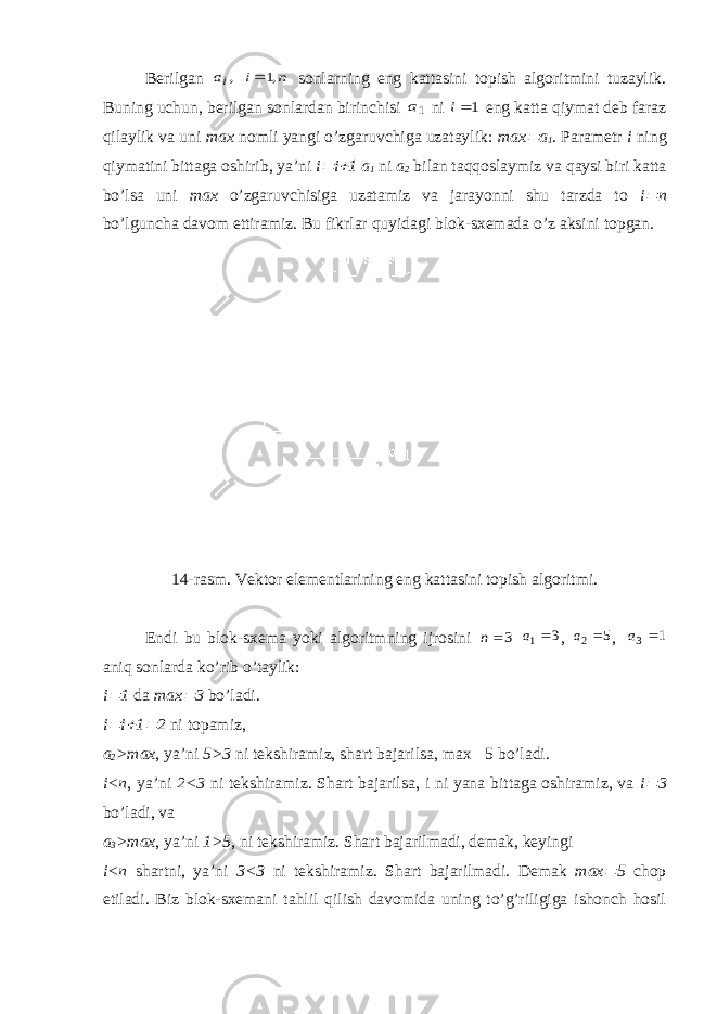 Berilgan ,ia n i ,1 sonlarning eng kattasini topish algoritmini tuzaylik. Buning uchun, berilgan sonlardan birinchisi 1a ni 1i eng katta qiymat deb faraz qilaylik va uni max nomli yangi o’zgaruvchiga uzataylik: max  a 1 . Parametr i ning qiymatini bittaga oshirib, ya’ni i  i  1 a 1 ni a 2 bilan taqqoslaymiz va qaysi biri katta bo’lsa uni max o’zgaruvchisiga uzatamiz va jarayonni shu tarzda to i  n bo’lguncha davom ettiramiz. Bu fikrlar q uyidagi blok-sxemada o’z aksini topgan. 14-rasm. Vektor elementlarining eng kattasini topish algoritmi. Endi bu blok-sxema yoki algoritmning ijrosini 3n 3 1 a , 5 2 a , 1 3 a aniq sonlarda ko’rib o’taylik: i  1 da max  3 bo’ladi. i  i  1  2 ni topamiz, a 2 >max , ya’ni 5>3 ni tekshiramiz, shart bajarilsa, max  5 bo’ladi. i<n , ya’ni 2<3 ni tekshiramiz. Shart bajarilsa, i ni yana bittaga oshiramiz, va i  3 bo’ladi, va a 3 >max , ya’ni 1>5 , ni tekshiramiz. Shart bajarilmadi, demak, keyingi i<n shartni, ya’ni 3<3 ni tekshiramiz. Shart bajarilmadi. Demak max  5 chop etiladi. Biz blok-sxemani tahlil qilish davomida uning to’g’riligiga ishonch hosil 